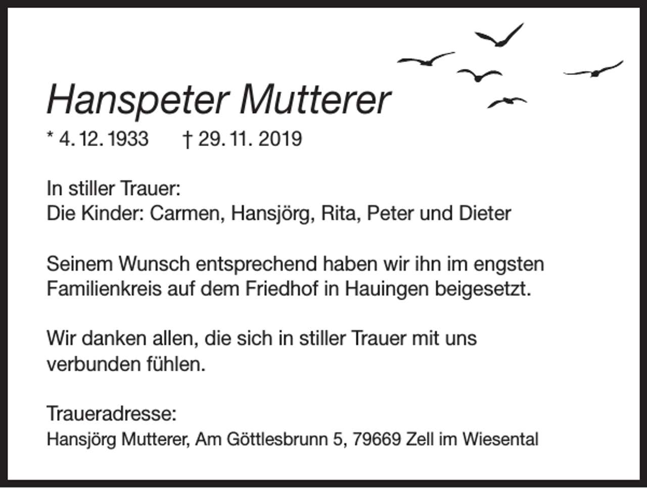 <p>Hanspeter Mutterer<br />* 4. 12. 1933</p><p>† 29. 11. 2019</p><p>In stiller Trauer:<br />Die Kinder: Carmen, Hansjörg, Rita, Peter und Dieter<br />Seinem Wunsch entsprechend haben wir ihn im engsten<br />Familienkreis auf dem Friedhof in Hauingen beigesetzt.<br />Wir danken allen, die sich in stiller Trauer mit uns<br />verbunden fühlen.<br />Traueradresse:<br />Hansjörg Mutterer, Am Göttlesbrunn 5, 79669 Zell im Wiesental</p>