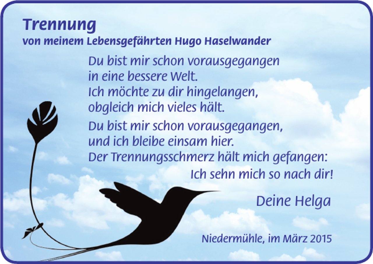 <p>Trennung<br />von meinem Lebensgefährten Hugo Haselwander</p><p>Du bist mir schon vorausgegangen<br />in eine bessere Welt.<br />Ich möchte zu dir hingelangen,<br />obgleich mich vieles hält.<br />Du bist mir schon vorausgegangen,<br />und ich bleibe einsam hier.<br />Der Trennungsschmerz hält mich gefangen:<br />Ich sehn mich so nach dir!</p><p>Deine Helga<br />Niedermühle, im März 2015</p>
