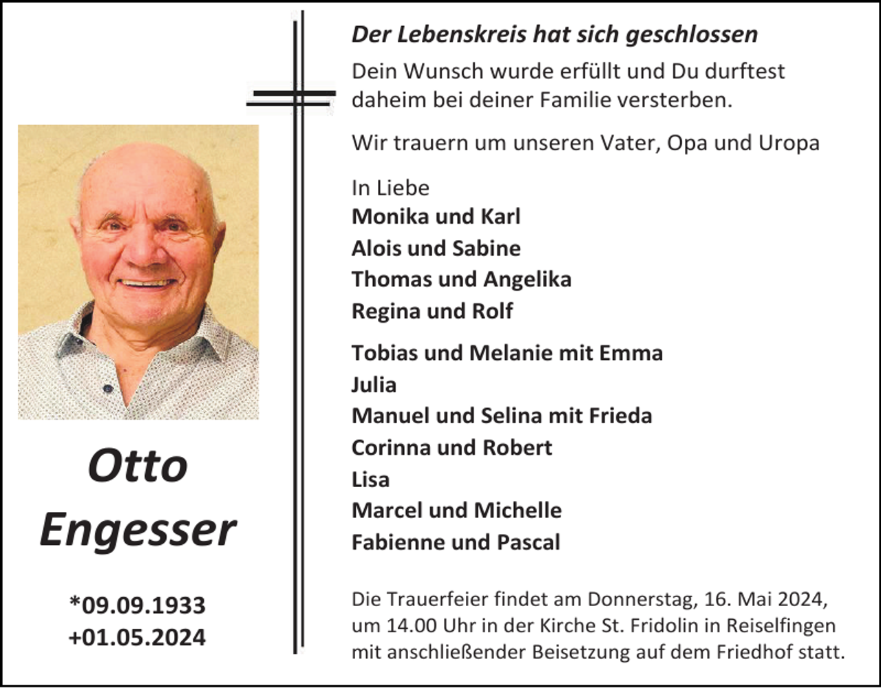 <p>Der Lebenskreis hat sich geschlossen<br />Dein Wunsch wurde erfüllt und Du durftest<br />daheim bei deiner Familie versterben.<br />Wir trauern um unseren Vater, Opa und Uropa<br />In Liebe<br />Monika und Karl<br />Alois und Sabine<br />Thomas und Angelika<br />Regina und Rolf</p><p>Otto<br />Engesser<br />*09.09.1933<br />+01.05.2024</p><p>Tobias und Melanie mit Emma<br />Julia<br />Manuel und Selina mit Frieda<br />Corinna und Robert<br />Lisa<br />Marcel und Michelle<br />Fabienne und Pascal<br />Die Trauerfeier findet am Donnerstag, 16. Mai 2024,<br />um 14.00 Uhr in der Kirche St. Fridolin in Reiselfingen<br />mit anschließender Beisetzung auf dem Friedhof statt.</p>