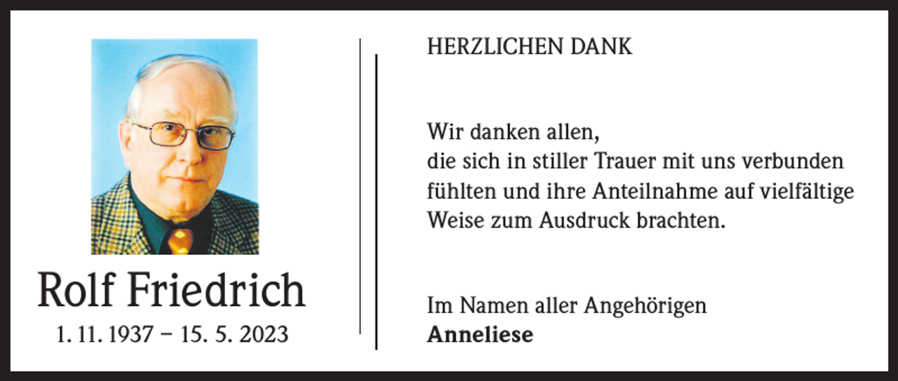 <p>HERZLICHEN DANK<br />Wir danken allen,<br />die sich in stiller Trauer mit uns verbunden<br />fühlten und ihre Anteilnahme auf ­vielfältige<br />Weise zum Ausdruck brachten.</p><p>Rolf Friedrich<br />1. 11. 1937 – 15. 5. 2023</p><p>Im Namen aller Angehörigen<br />Anneliese</p>