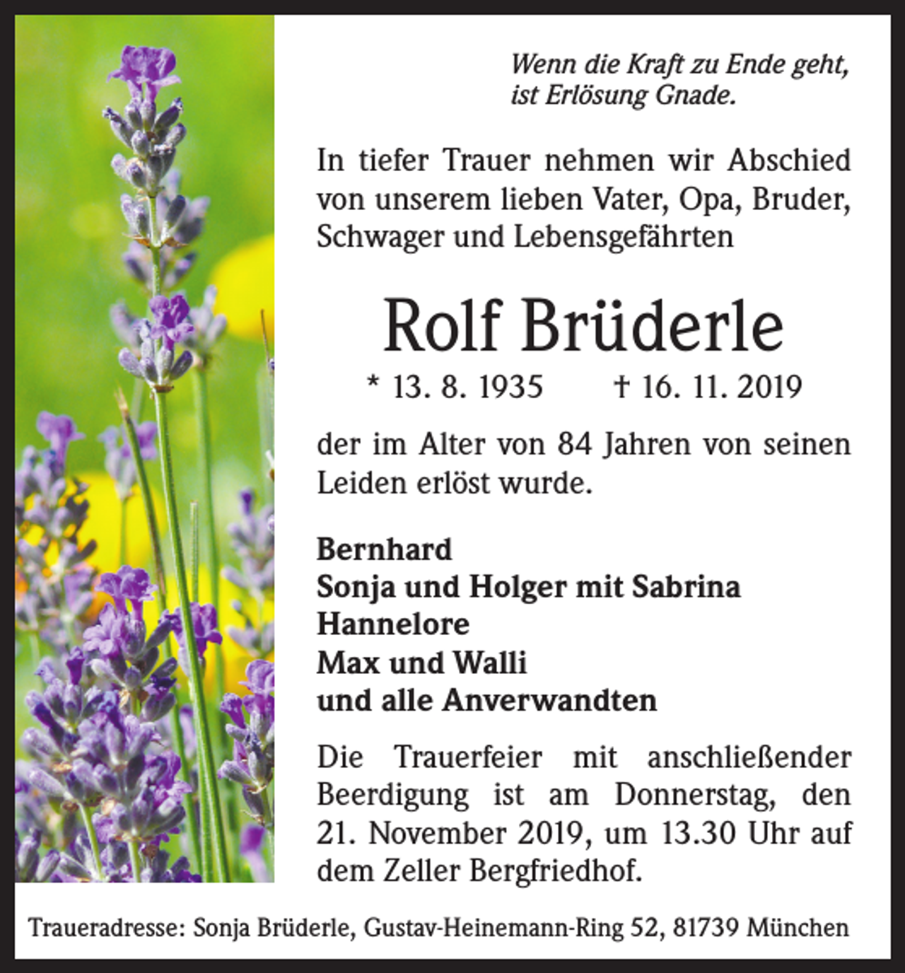 <p>Wenn die Kraft zu Ende geht,<br />ist Erlösung Gnade.</p><p>In tiefer Trauer nehmen wir Abschied<br />von unserem lieben Vater, Opa, Bruder,<br />Schwager und Lebensgefährten</p><p>Rolf Brüderle</p><p>* 13. 8. 1935 † 16. 11. 2019<br />der im Alter von 84 Jahren von seinen<br />Leiden erlöst wurde.<br />Bernhard<br />Sonja und Holger mit Sabrina<br />Hannelore<br />Max und Walli<br />und alle Anverwandten<br />Die Trauerfeier mit anschließender<br />Beerdigung ist am Donnerstag, den<br />21. November 2019, um 13.30 Uhr auf<br />dem Zeller Bergfriedhof.<br />Traueradresse: Sonja Brüderle, Gustav-Heinemann-Ring 52, 81739 München</p>