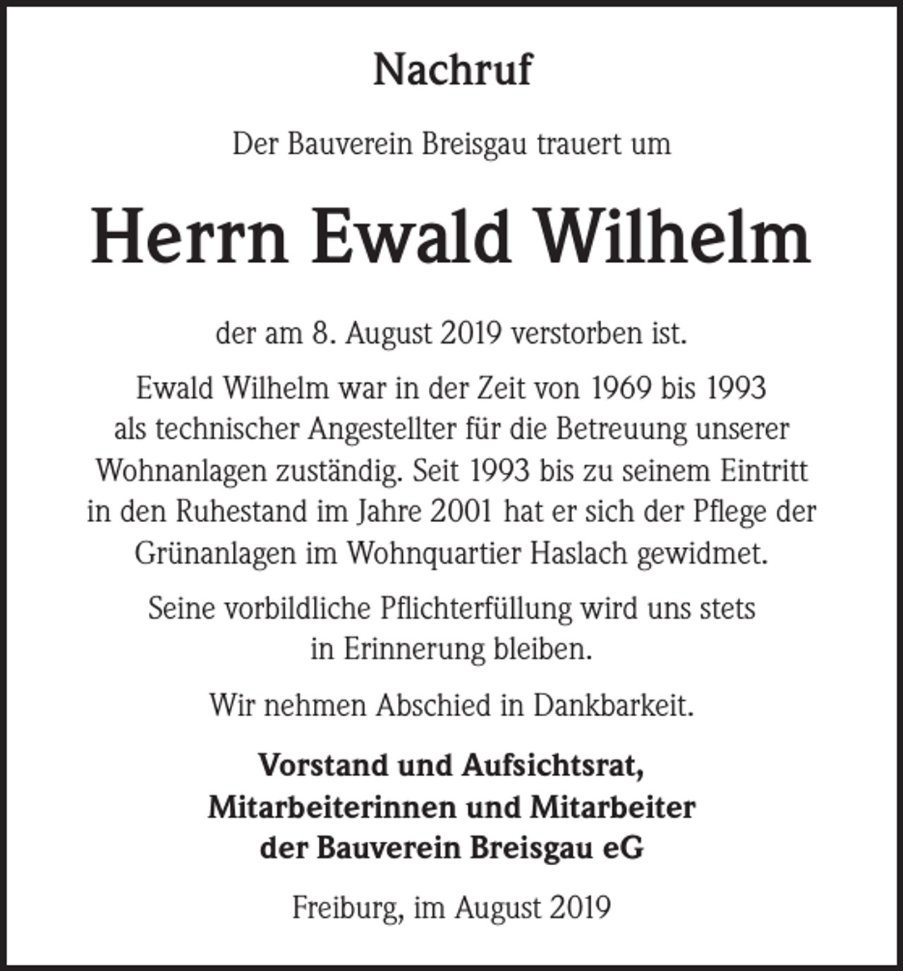 <p>Nachruf<br />Der Bauverein Breisgau trauert um</p><p>Herrn Ewald Wilhelm<br />der am 8. August 2019 verstorben ist.<br />Ewald Wilhelm war in der Zeit von 1969 bis 1993<br />als technischer Angestellter für die Betreuung unserer<br />­Wohnanlagen zuständig. Seit 1993 bis zu seinem Eintritt<br />in den Ruhestand im Jahre 2001 hat er sich der Pflege der<br />Grünanlagen im Wohnquartier Haslach gewidmet.<br />Seine vorbildliche Pflichterfüllung wird uns stets<br />in Erinnerung bleiben.<br />Wir nehmen Abschied in Dankbarkeit.<br />Vorstand und Aufsichtsrat,<br />Mitarbeiterinnen und Mitarbeiter<br />der Bauverein Breisgau eG<br />Freiburg, im August 2019</p>