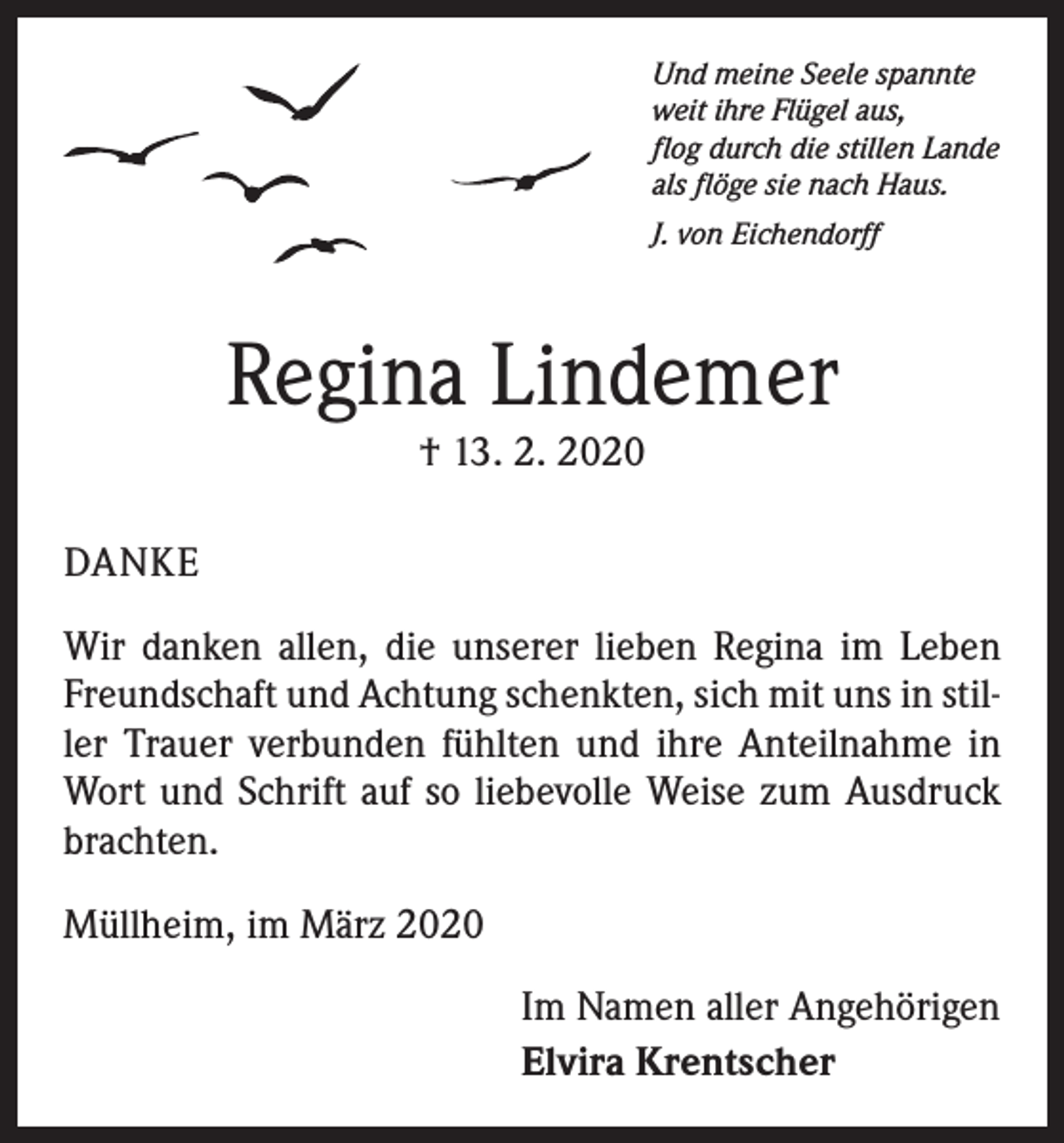 <p>Und meine Seele spannte<br />weit ihre Flügel aus,<br />flog durch die stillen Lande<br />als flöge sie nach Haus.</p><p>J. von Eichendorff</p><p>Regina Lindemer<br />† 13. 2. 2020</p><p>DANKE<br />Wir danken allen, die unserer lieben Regina im Leben<br />Freundschaft und Achtung schenkten, sich mit uns in stiller Trauer verbunden fühlten und ihre Anteilnahme in<br />Wort und Schrift auf so liebevolle Weise zum Ausdruck<br />brachten.<br />Müllheim, im März 2020<br />Im Namen aller Angehörigen<br />Elvira Krentscher</p>