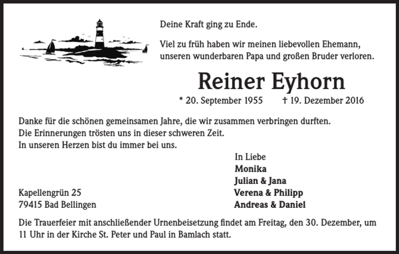 <p>Deine Kraft ging zu Ende.<br />Viel zu früh haben wir meinen liebevollen Ehemann,<br />unseren wunderbaren Papa und großen Bruder verloren.</p><p>Reiner Eyhorn</p><p>* 20. September 1955 † 19. Dezember 2016</p><p>Danke für die schönen gemeinsamen Jahre, die wir zusammen verbringen durften.<br />Die Erinnerungen trösten uns in dieser schweren Zeit.<br />In unseren Herzen bist du immer bei uns.<br />In Liebe<br />Monika<br />Julian &amp; Jana<br />Kapellengrün 25<br />Verena &amp; Philipp<br />79415 Bad Bellingen<br />Andreas &amp; Daniel<br />Die Trauerfeier mit anschließender Urnenbeisetzung findet am Freitag, den 30. Dezember, um<br />11 Uhr in der Kirche St. Peter und Paul in Bamlach statt.</p>