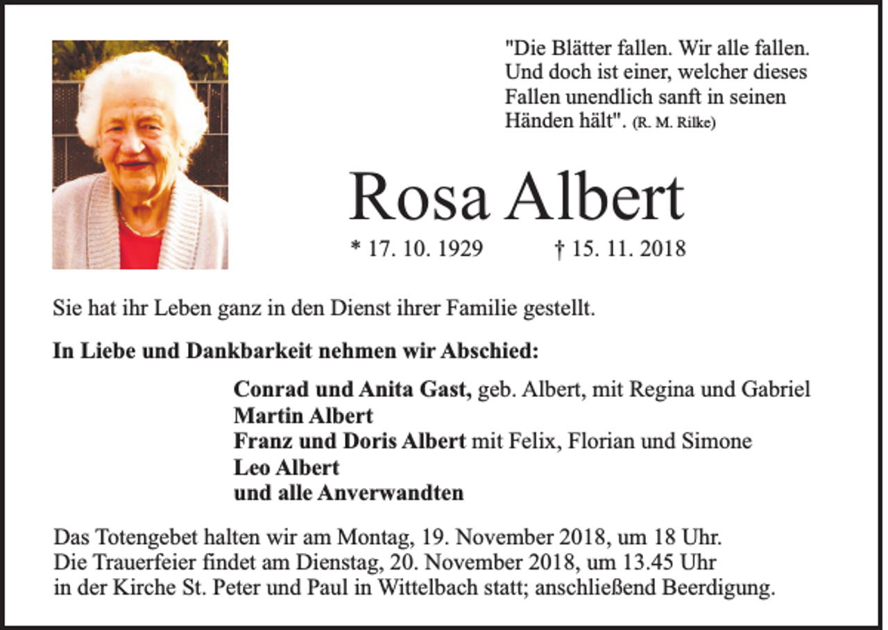 <p>"Die Blätter fallen. Wir alle fallen.<br />Und doch ist einer, welcher dieses<br />Fallen unendlich sanft in seinen<br />Händen hält". (R. M. Rilke)</p><p>Rosa Albert<br />* 17. 10. 1929</p><p>† 15. 11. 2018</p><p>Sie hat ihr Leben ganz in den Dienst ihrer Familie gestellt.<br />In Liebe und Dankbarkeit nehmen wir Abschied:<br />Conrad und Anita Gast, geb. Albert, mit Regina und Gabriel<br />Martin Albert<br />Franz und Doris Albert mit Felix, Florian und Simone<br />Leo Albert<br />und alle Anverwandten<br />Das Totengebet halten wir am Montag, 19. November 2018, um 18 Uhr.<br />Die Trauerfeier findet am Dienstag, 20. November 2018, um 13.45 Uhr<br />in der Kirche St. Peter und Paul in Wittelbach statt; anschließend Beerdigung.</p>