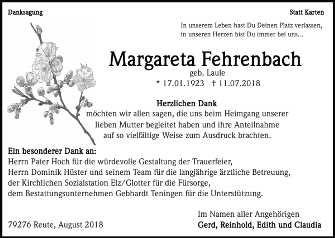 <p>In unserem Leben hast Du Deinen Platz verlassen,<br />in unseren Herzen bist Du immer bei uns...</p><p>geb. Laule<br />* 17.01.1923 † 11.07.2018</p><p>möchten wir allen sagen, die uns beim Heimgang unserer<br />lieben Mutter begleitet haben und ihre Anteilnahme<br />auf so vielfältige Weise zum Ausdruck brachten.<br />Herrn Pater Hoch für die würdevolle Gestaltung der Trauerfeier,<br />Herrn Dominik Hüster und seinem Team für die langjährige ärztliche Betreuung,<br />der Kirchlichen Sozialstation Elz/Glotter für die Fürsorge,<br />dem Bestattungsunternehmen Gebhardt Teningen für die Unterstützung.<br />Im Namen aller Angehörigen<br />79276 Reute, August 2018</p>
