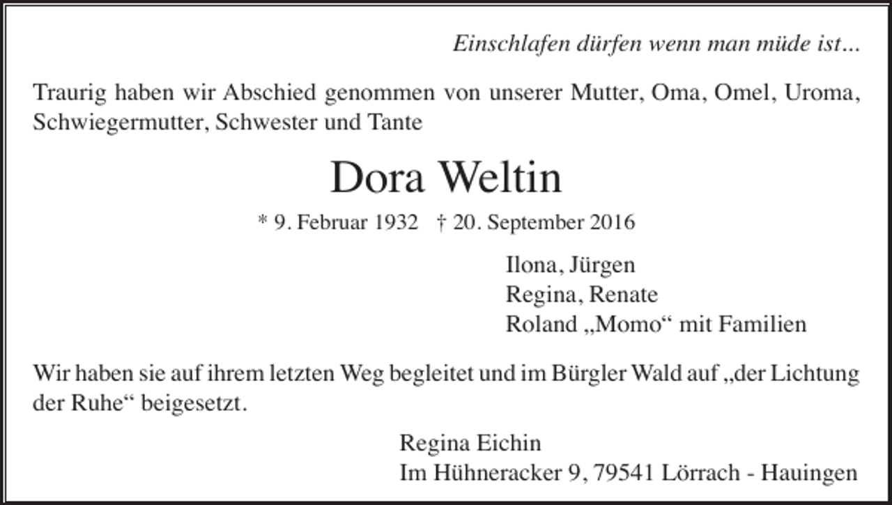 <p>Einschlafen dürfen wenn man müde ist...<br />Traurig haben wir Abschied genommen von unserer Mutter, Oma, Omel, Uroma,<br />Schwiegermutter, Schwester und Tante</p><p>Dora Weltin<br />* 9. Februar 1932 † 20. September 2016</p><p>Ilona, Jürgen<br />Regina, Renate<br />Roland „Momo“ mit Familien<br />Wir haben sie auf ihrem letzten Weg begleitet und im Bürgler Wald auf „der Lichtung<br />der Ruhe“ beigesetzt.<br />Regina Eichin<br />Im Hühneracker 9, 79541 Lörrach - Hauingen</p>