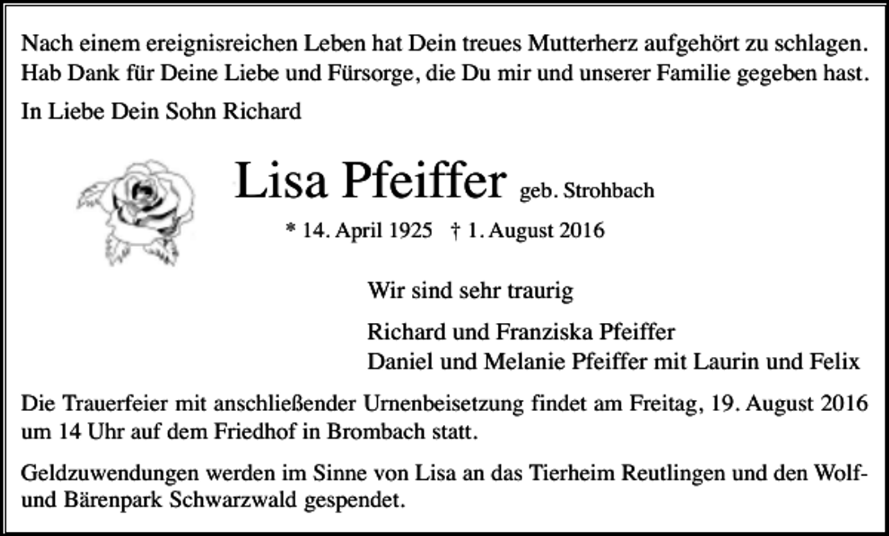 <p>Nach einem ereignisreichen Leben hat Dein treues Mutterherz aufgehört zu schlagen.<br />Hab Dank für Deine Liebe und Fürsorge, die Du mir und unserer Familie gegeben hast.<br />In Liebe Dein Sohn Richard</p><p>Lisa Pfeiffer geb. Strohbach<br />* 14. April 1925 † 1. August 2016</p><p>Wir sind sehr traurig<br />Richard und Franziska Pfeiffer<br />Daniel und Melanie Pfeiffer mit Laurin und Felix<br />Die Trauerfeier mit anschließender Urnenbeisetzung findet am Freitag, 19. August 2016<br />um 14 Uhr auf dem Friedhof in Brombach statt.<br />Geldzuwendungen werden im Sinne von Lisa an das Tierheim Reutlingen und den Wolfund Bärenpark Schwarzwald gespendet.</p>