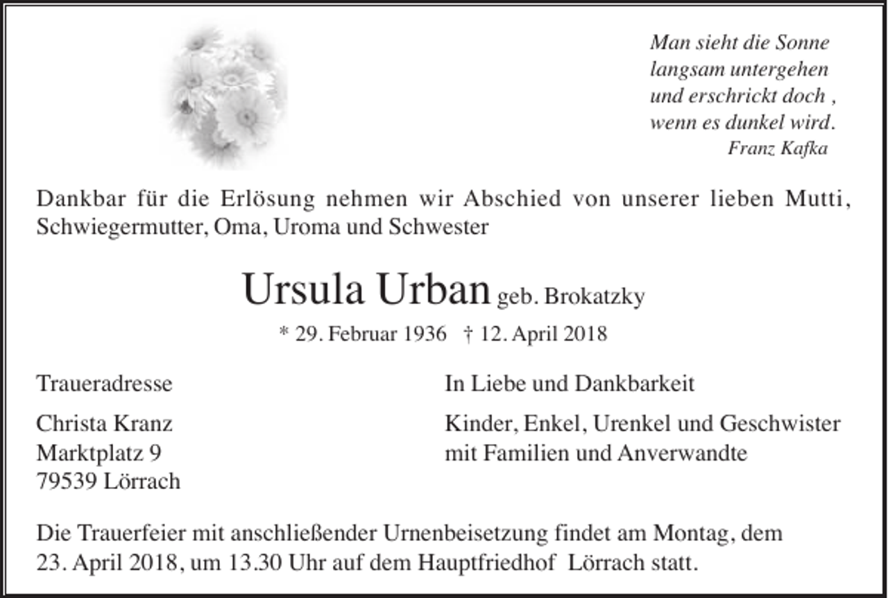<p>M a n sisieht<br />Man<br />e ht didie<br />e S Sonne<br />o n ne<br />llangsam<br />a n gs a m untergehen<br />u nt erg e h e n<br />uund<br />n d ers<br />erschrickt<br />c hri c kt ddoch<br />o c h ,,<br />wwenn<br />e n n eses ddunkel<br />u n k el wir<br />wird.<br />d.<br />Fr<br />Franz<br />a nz Kafka<br />K af k a</p><p>DDankbar<br />a n k b ar f für<br />ür didie<br />e Erl<br />ö s u n g nnehmen<br />e h m e n wir<br />A b s c hi e d vvon<br />o n uunserer<br />n s er er lilieben<br />e b e n Mutti,<br />M utti,<br />Erlösung<br />wir Abschied<br />SSchwiegermutter,<br />c h wi e g er m utt er , Oma,<br />O m a, Uroma<br />Ur o m a und<br />u n d Schwester<br />S c h w est er</p><p>Urs<br />ul a Ur<br />b a n geb.<br />g e b. Brokatzky<br />Br o k at z k y<br />Ursula<br />Urban<br />* 229.<br />9. Februar<br />F e br u ar 11936<br />9 3 6 †† 112.<br />2. AApril<br />pril 22<br />*</p><p>TTraueradresse<br />r a u er a dr ess e</p><p>I n Liebe<br />Li e b e und<br />u n d Dankbarkeit<br />D a n k b ar k eit<br />In</p><p>C hrist a Kranz<br />Kr a n z<br />Christa<br />MMarktplatz<br />ar kt pl at z<br />77953 5 3 9 Lörrach<br />L örr a c h</p><p>Ki n d er , Enkel,<br />E n k el, Urenkel<br />Ur e n k el und<br />u n d Geschwister<br />G es c h wist er<br />Kinder,<br />mit<br />a mili e n uund<br />n d AAnverwandte<br />n v er w a n dt e<br />mitFFamilien</p><p>Die<br />findet<br />Di<br />e Trauerfeier<br />T r a u erf ei er mit<br />mit anschließender<br />a ns c hli e ß e n d er Urnenbeisetzung<br />Ur n e n b eis et z u n g fi<br />n d et am<br />a m Montag,<br />M o nt a g, dem<br />de m<br />223.<br />3. AApril<br />pril 22018,<br />0 1 8, uum<br />m 113.30<br />3. 3 0 UUhr<br />hr aauf<br />uf ddem<br />e m HHauptfriedhof<br />a u ptfri e d h of LLörrach<br />örr a c h ststatt.<br />att.</p>