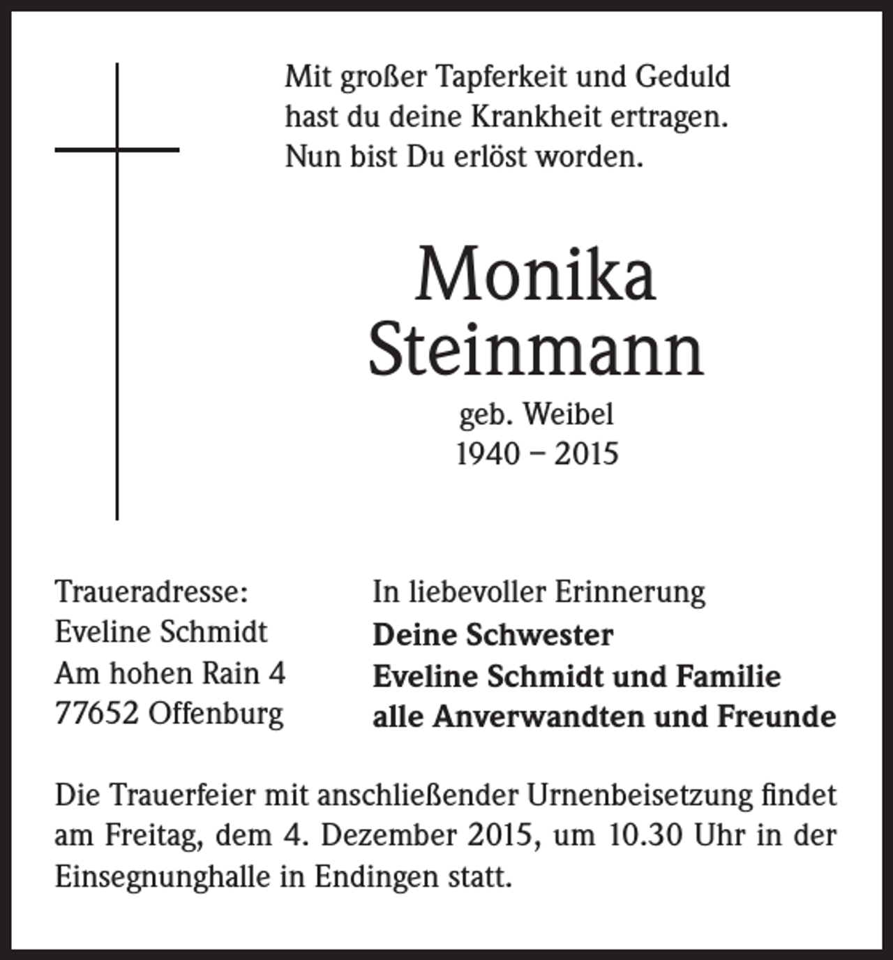 <p>Mit großer Tapferkeit und Geduld<br />hast du deine Krankheit ertragen.<br />Nun bist Du erlöst worden.</p><p>Monika<br />Steinmann<br />geb. Weibel<br />1940 – 2015</p><p>Traueradresse:<br />Eveline Schmidt<br />Am hohen Rain 4<br />77652 Offenburg</p><p>In liebevoller Erinnerung<br />Deine Schwester<br />Eveline Schmidt und Familie<br />alle Anverwandten und Freunde</p><p>Die Trauerfeier mit anschließender Urnenbeisetzung findet<br />am Freitag, dem 4. Dezember 2015, um 10.30 Uhr in der<br />Einsegnunghalle in Endingen statt.</p>