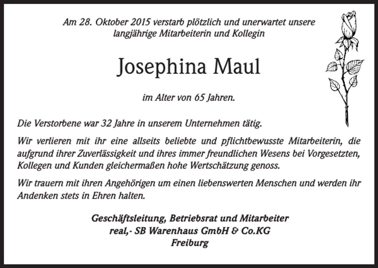 <p>Am 28. Oktober 2015 verstarb plötzlich und unerwartet unsere<br />langjährige Mitarbeiterin und Kollegin</p><p>Josephina Maul<br />im Alter von 65 Jahren.<br />Die Verstorbene war 32 Jahre in unserem Unternehmen tätig.<br />Wir verlieren mit ihr eine allseits beliebte und pflichtbewusste Mitarbeiterin, die<br />aufgrund ihrer Zuverlässigkeit und ihres immer freundlichen Wesens bei Vorgesetzten,<br />Kollegen und Kunden gleichermaßen hohe Wertschätzung genoss.<br />Wir trauern mit ihren Angehörigen um einen liebenswerten Menschen und werden ihr<br />Andenken stets in Ehren halten.<br />Geschäftsleitung, Betriebsrat und Mitarbeiter<br />real,- SB Warenhaus GmbH &amp; Co.KG<br />Freiburg</p>