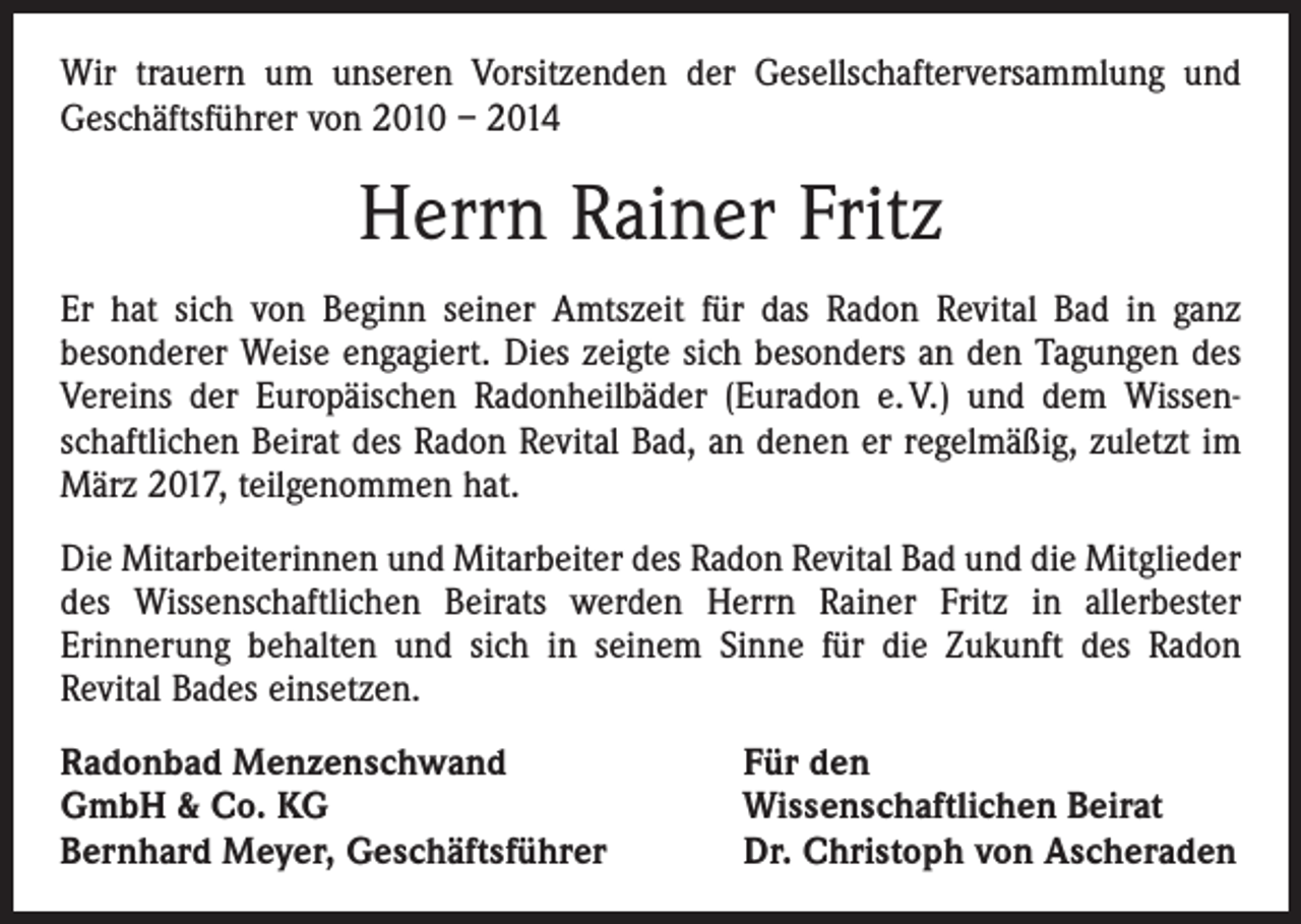 <p>Wir trauern um unseren Vorsitzenden der Gesellschafterversammlung und<br />Geschäftsführer von 2010 – 2014</p><p>Herrn Rainer Fritz<br />Er hat sich von Beginn seiner Amtszeit für das Radon Revital Bad in ganz<br />­besonderer Weise engagiert. Dies zeigte sich besonders an den Tagungen des<br />Vereins der Europäischen Radonheilbäder (Euradon e. V.) und dem Wissenschaftlichen Beirat des Radon Revital Bad, an denen er regelmäßig, zuletzt im<br />März 2017, teilgenommen hat.<br />Die Mitarbeiterinnen und Mitarbeiter des Radon Revital Bad und die Mitglieder<br />des Wissenschaftlichen Beirats werden Herrn Rainer Fritz in allerbester<br />­Erinnerung behalten und sich in seinem Sinne für die Zukunft des Radon<br />­Revital Bades einsetzen.<br />Radonbad Menzenschwand<br />GmbH &amp; Co. KG<br />Bernhard Meyer, Geschäftsführer</p><p>Für den<br />Wissenschaftlichen Beirat<br />Dr. Christoph von Ascheraden</p>