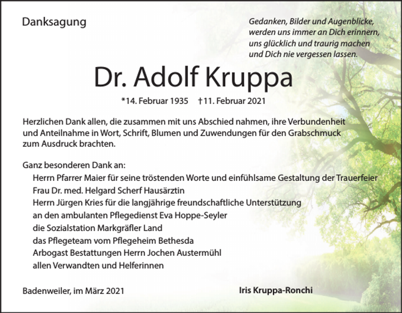 <p>Danksagung</p><p>Gedanken, Bilder und Augenblicke,<br />werden uns immer an Dich erinnern,<br />uns glücklich und traurig machen<br />und Dich nie vergessen lassen.</p><p>Dr. Adolf Kruppa<br />*14. Februar 1935</p><p>†11. Februar 2021</p><p>Herzlichen Dank allen, die zusammen mit uns Abschied nahmen, ihre Verbundenheit<br />und Anteilnahme in Wort, Schrift, Blumen und Zuwendungen für den Grabschmuck<br />zum Ausdruck brachten.<br />Ganz besonderen Dank an:<br />Herrn Pfarrer Maier für seine tröstenden Worte und einfühlsame Gestaltung der Trauerfeier<br />Frau Dr. med. Helgard Scherf Hausärztin<br />Herrn Jürgen Kries für die langjährige freundschaftliche Unterstützung<br />an den ambulanten Pflegedienst Eva Hoppe-Seyler<br />die Sozialstation Markgräfler Land<br />das Pflegeteam vom Pflegeheim Bethesda<br />Arbogast Bestattungen Herrn Jochen Austermühl<br />allen Verwandten und Helferinnen<br />Badenweiler, im März 2021</p><p>Iris Kruppa-Ronchi</p>
