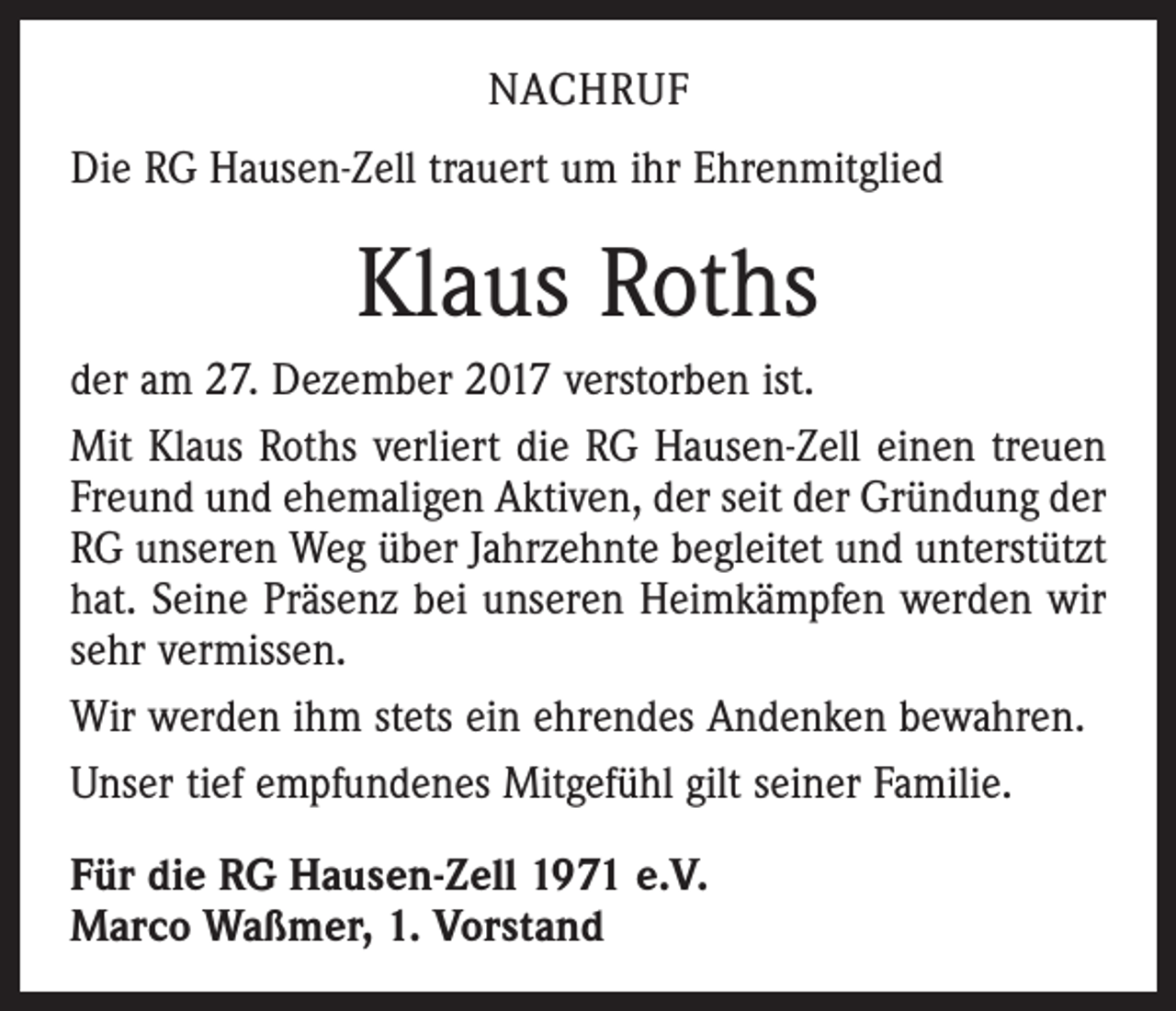 <p>NACHRUF<br />Die RG Hausen-Zell trauert um ihr Ehrenmitglied</p><p>Klaus Roths<br />der am 27. Dezember 2017 verstorben ist.<br />Mit Klaus Roths verliert die RG Hausen-Zell einen treuen<br />Freund und ehemaligen Aktiven, der seit der Gründung der<br />RG unseren Weg über Jahrzehnte begleitet und unterstützt<br />hat. Seine Präsenz bei unseren Heimkämpfen werden wir<br />sehr vermissen.<br />Wir werden ihm stets ein ehrendes Andenken bewahren.<br />Unser tief empfundenes Mitgefühl gilt seiner Familie.<br />Für die RG Hausen-Zell 1971 e.V.<br />Marco Waßmer, 1. Vorstand</p>