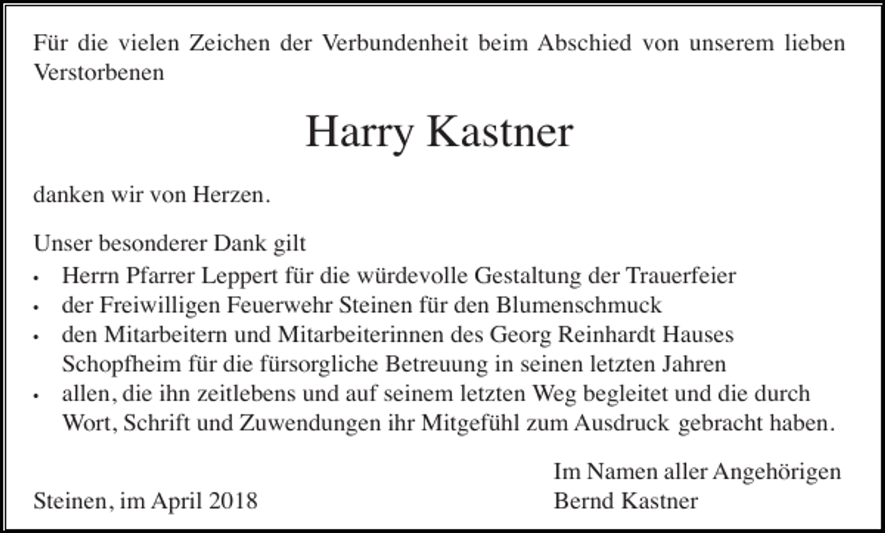 <p>Für die vielen Zeichen der Verbundenheit beim Abschied von unserem lieben<br />Verstorbenen</p><p>Harry Kastner<br />danken wir von Herzen.<br />Unser besonderer Dank gilt<br />• Herrn Pfarrer Leppert für die würdevolle Gestaltung der Trauerfeier<br />• der Freiwilligen Feuerwehr Steinen für den Blumenschmuck<br />• den Mitarbeitern und Mitarbeiterinnen des Georg Reinhardt Hauses<br />Schopfheim für die fürsorgliche Betreuung in seinen letzten Jahren<br />• allen, die ihn zeitlebens und auf seinem letzten Weg begleitet und die durch<br />Wort, Schrift und Zuwendungen ihr Mitgefühl zum Ausdruck gebracht haben.<br />Steinen, im April 2018</p><p>Im Namen aller Angehörigen<br />Bernd Kastner</p>