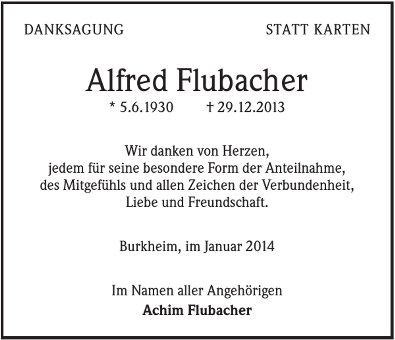 <p>DANKSAGUNG</p><p>STATT KARTEN</p><p>Alfred Flubacher<br />* 5.6.1930</p><p>† 29.12.2013</p><p>Wir danken von Herzen,<br />jedem für seine besondere Form der Anteilnahme,<br />des Mitgefühls und allen Zeichen der Verbundenheit,<br />Liebe und Freundschaft.<br />Burkheim, im Januar 2014<br />Im Namen aller Angehörigen<br />Achim Flubacher</p>