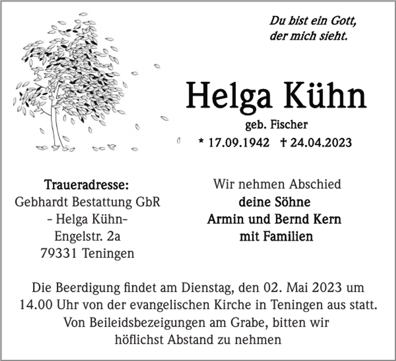 <p>Wir nehmen Abschied<br />Gebhardt Bestattung GbR<br />- Helga KühnEngelstr. 2a<br />79331 Teningen<br />Die Beerdigung ﬁndet am Dienstag, den 02. Mai 2023 um<br />14.00 Uhr von der evangelischen Kirche in Teningen aus statt.<br />Von Beileidsbezeigungen am Grabe, bitten wir<br />höﬂichst Abstand zu nehmen</p>