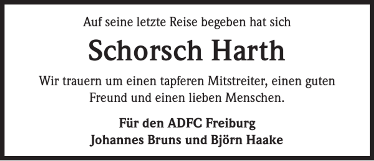 <p>Auf seine letzte Reise begeben hat sich</p><p>Schorsch Harth<br />Wir trauern um einen tapferen Mitstreiter, einen guten<br />Freund und einen lieben Menschen.<br />Für den ADFC Freiburg<br />Johannes Bruns und Björn Haake</p>