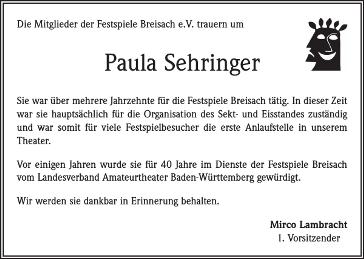 <p>Die Mitglieder der Festspiele Breisach e.V. trauern um</p><p>Paula Sehringer<br />Sie war über mehrere Jahrzehnte für die Festspiele Breisach tätig. In dieser Zeit<br />war sie hauptsächlich für die Organisation des Sekt- und Eisstandes zuständig<br />und war somit für viele Festspielbesucher die erste Anlaufstelle in unserem<br />Theater.<br />Vor einigen Jahren wurde sie für 40 Jahre im Dienste der Festspiele Breisach<br />vom Landesverband Amateurtheater Baden-Württemberg gewürdigt.<br />Wir werden sie dankbar in Erinnerung behalten.<br />Mirco Lambracht<br />1. Vorsitzender</p>