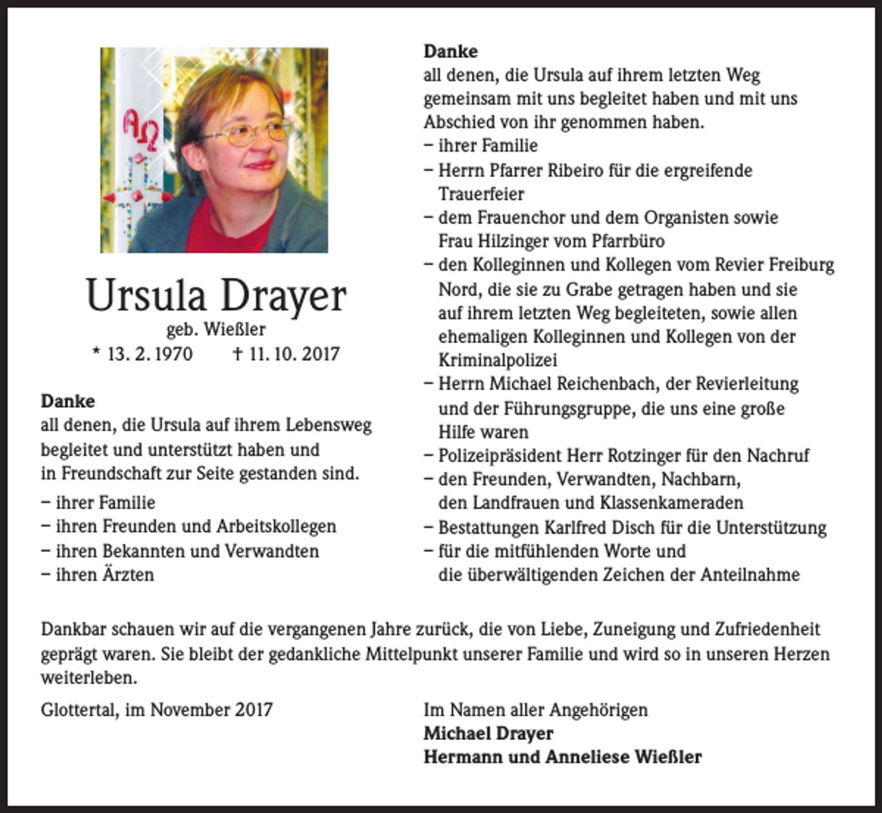 <p>Ursula Drayer<br />geb. Wießler<br />* 13. 2. 1970<br />† 11. 10. 2017</p><p>Danke<br />all denen, die Ursula auf ihrem Lebensweg<br />begleitet und unterstützt haben und<br />in Freundschaft zur Seite gestanden sind.<br />– ihrer Familie<br />– ihren Freunden und Arbeitskollegen<br />– ihren Bekannten und Verwandten<br />– ihren Ärzten</p><p>Danke<br />all denen, die Ursula auf ihrem letzten Weg<br />gemeinsam mit uns begleitet haben und mit uns<br />Abschied von ihr genommen haben.<br />– ihrer Familie<br />– Herrn Pfarrer Ribeiro für die ergreifende<br />Trauerfeier<br />– dem Frauenchor und dem Organisten sowie<br />Frau Hilzinger vom Pfarrbüro<br />– den Kolleginnen und Kollegen vom Revier Freiburg<br />Nord, die sie zu Grabe getragen haben und sie<br />auf ihrem letzten Weg begleiteten, sowie allen<br />ehemaligen Kolleginnen und Kollegen von der<br />Kriminalpolizei<br />– Herrn Michael Reichenbach, der Revierleitung<br />und der Führungsgruppe, die uns eine große<br />Hilfe waren<br />– Polizeipräsident Herr Rotzinger für den Nachruf<br />– den Freunden, Verwandten, Nachbarn,<br />den Landfrauen und Klassenkameraden<br />– Bestattungen Karlfred Disch für die Unterstützung<br />– für die mitfühlenden Worte und<br />die überwältigenden Zeichen der Anteilnahme</p><p>Dankbar schauen wir auf die vergangenen Jahre zurück, die von Liebe, Zuneigung und Zufriedenheit<br />geprägt waren. Sie bleibt der gedankliche Mittelpunkt unserer Familie und wird so in unseren Herzen<br />weiterleben.<br />Glottertal, im November 2017</p><p>Im Namen aller Angehörigen<br />Michael Drayer<br />Hermann und Anneliese Wießler</p>