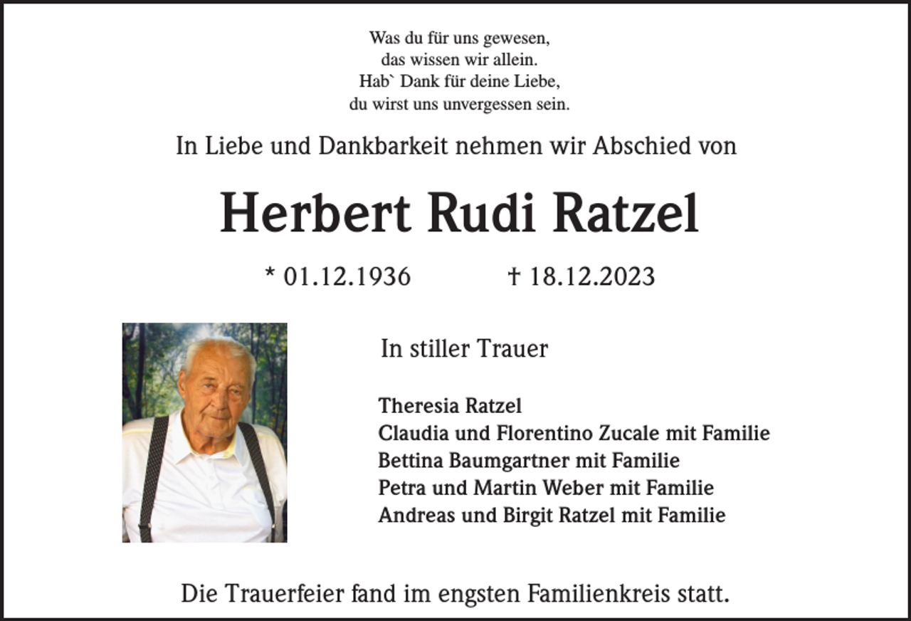 <p>Was du für uns gewesen,<br />das wissen wir allein.<br />Hab` Dank für deine Liebe,<br />du wirst uns unvergessen sein.</p><p>In Liebe und Dankbarkeit nehmen wir Abschied von</p><p>Herbert Rudi Ratzel<br />* 01.12.1936</p><p>† 18.12.2023</p><p>In stiller Trauer<br />Theresia Ratzel<br />Claudia und Florentino Zucale mit Familie<br />Bettina Baumgartner mit Familie<br />Petra und Martin Weber mit Familie<br />Andreas und Birgit Ratzel mit Familie</p><p>Die Trauerfeier fand im engsten Familienkreis statt.</p>