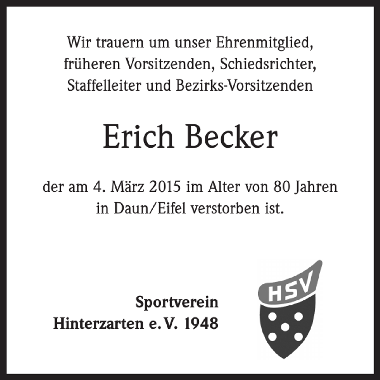 <p>Wir trauern um unser Ehrenmitglied,<br />früheren ­Vorsitzenden, Schiedsrichter,<br />Staffelleiter und Bezirks-Vorsitzenden</p><p>Erich Becker<br />der am 4. März 2015 im Alter von 80 Jahren<br />in Daun/Eifel verstorben ist.</p><p>Sportverein<br />Hinterzarten e. V. 1948</p>