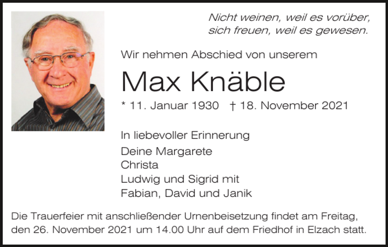 <p>Nicht weinen, weil es vorüber,<br />sich freuen, weil es gewesen.</p><p>Wir nehmen Abschied von unserem</p><p>Max Knäble<br />* 11. Januar 1930 † 18. November 2021<br />In liebevoller Erinnerung<br />Deine Margarete<br />Christa<br />Ludwig und Sigrid mit<br />Fabian, David und Janik<br />Die Trauerfeier mit anschließender Urnenbeisetzung findet am Freitag,<br />den 26. November 2021 um 14.00 Uhr auf dem Friedhof in Elzach statt.</p>