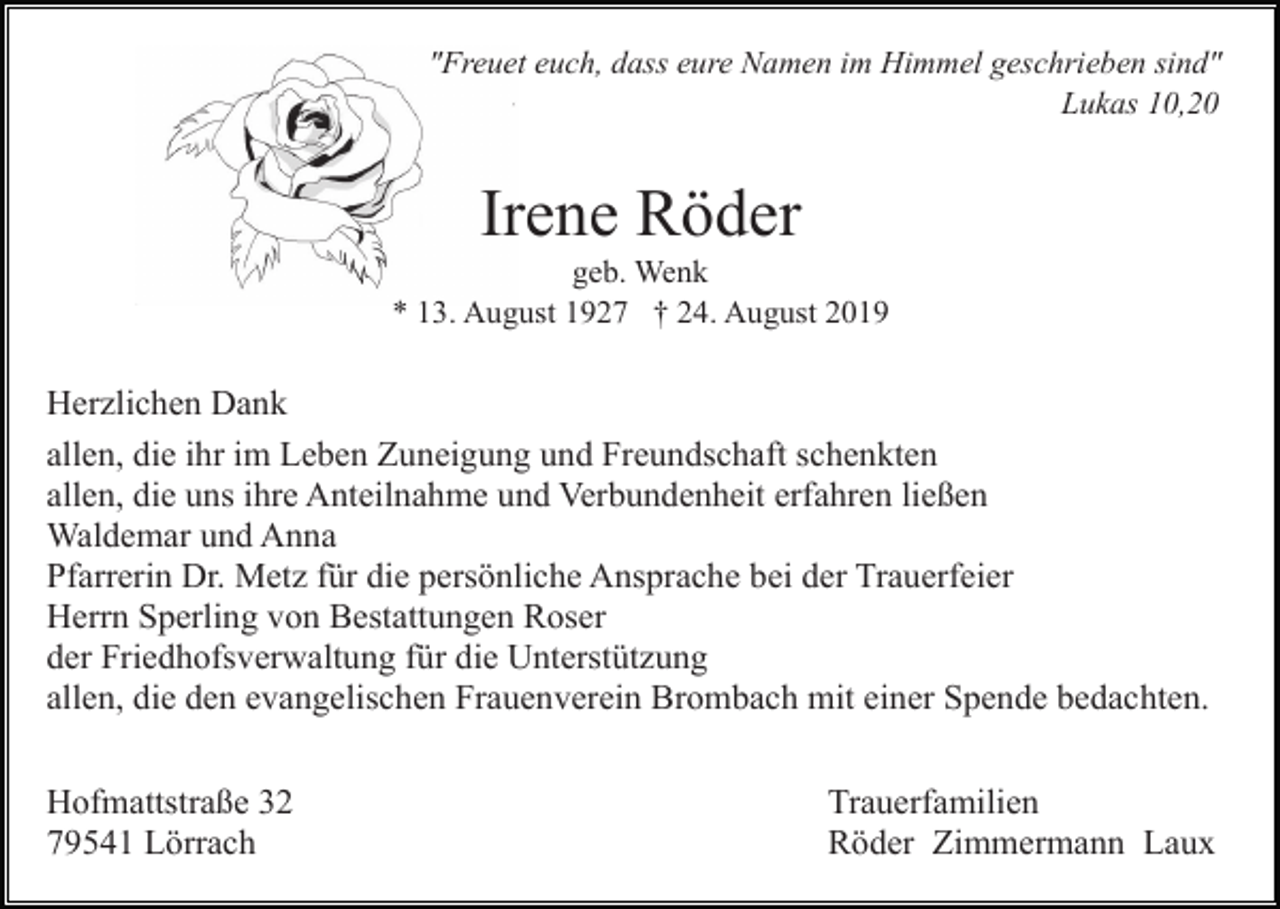 <p>"Freuet euch, dass eure Namen im Himmel geschrieben sind"<br />Lukas 10,20</p><p>Irene Röder<br />geb. Wenk<br />* 13. August 1927 † 24. August 2019</p><p>Herzlichen Dank<br />allen, die ihr im Leben Zuneigung und Freundschaft schenkten<br />allen, die uns ihre Anteilnahme und Verbundenheit erfahren ließen<br />Waldemar und Anna<br />Pfarrerin Dr. Metz für die persönliche Ansprache bei der Trauerfeier<br />Herrn Sperling von Bestattungen Roser<br />der Friedhofsverwaltung für die Unterstützung<br />allen, die den evangelischen Frauenverein Brombach mit einer Spende bedachten.<br />Hofmattstraße 32<br />79541 Lörrach</p><p>Trauerfamilien<br />Röder Zimmermann Laux</p>
