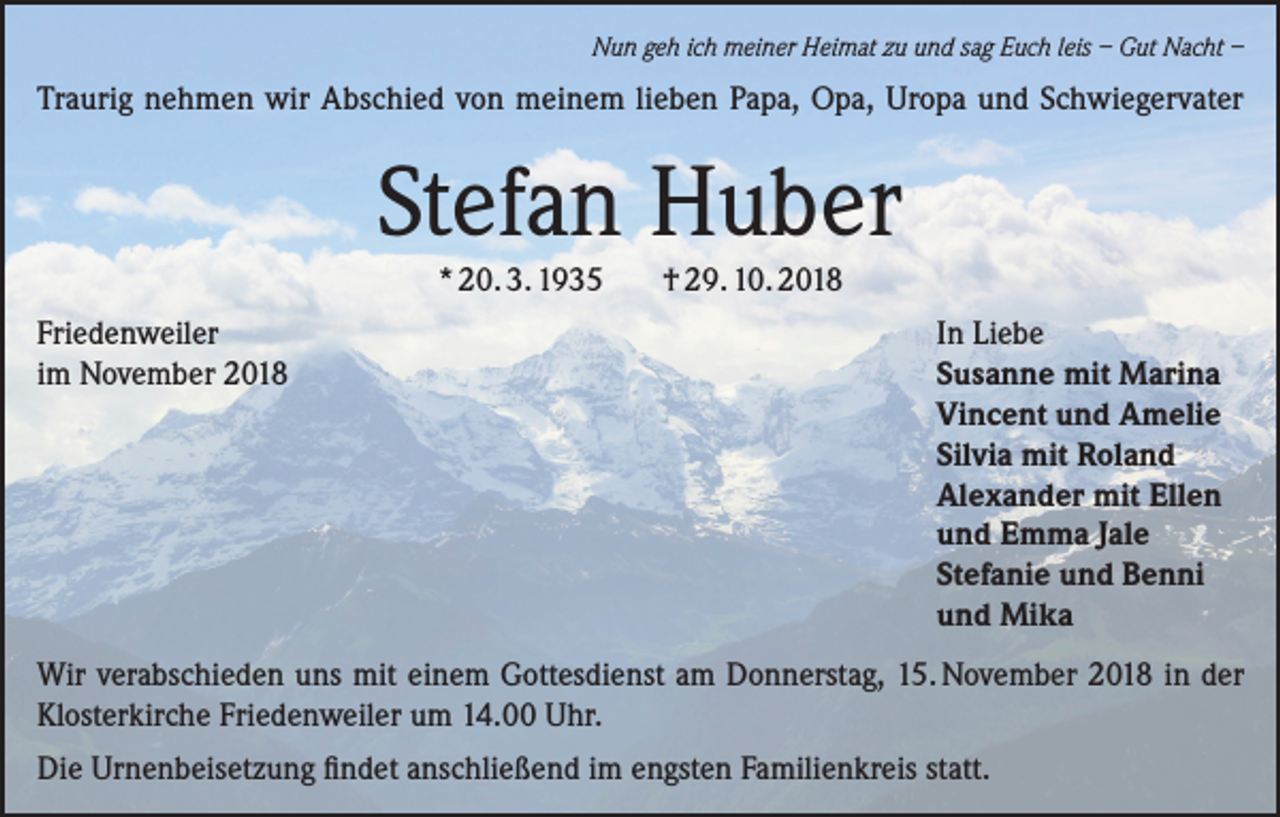<p>Nun geh ich meiner Heimat zu und sag Euch leis – Gut Nacht –</p><p>Traurig nehmen wir Abschied von meinem lieben Papa, Opa, Uropa und Schwiegervater</p><p>Stefan Huber<br />* 20. 3. 1935</p><p>† 29. 10. 2018</p><p>Friedenweiler<br />In Liebe<br />im November 2018<br />Susanne mit Marina<br />Vincent und Amelie<br />Silvia mit Roland<br />Alexander mit Ellen<br />und Emma Jale<br />Stefanie und Benni<br />und Mika<br />Wir verabschieden uns mit einem Gottesdienst am Donnerstag, 15. November 2018 in der<br />Klosterkirche Friedenweiler um 14.00 Uhr.<br />Die Urnenbeisetzung findet anschließend im engsten Familienkreis statt.</p>