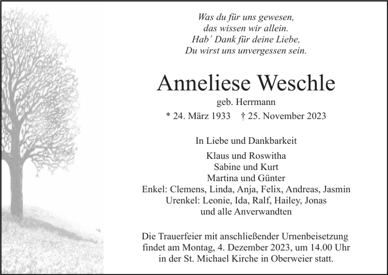 <p>Was du für uns gewesen,<br />das wissen wir allein.<br />Hab´ Dank für deine Liebe,<br />Du wirst uns unvergessen sein.</p><p>Anneliese Weschle<br />geb. Herrmann<br />* 24. März 1933 † 25. November 2023<br />In Liebe und Dankbarkeit<br />Klaus und Roswitha<br />Sabine und Kurt<br />Martina und Günter<br />Enkel: Clemens, Linda, Anja, Felix, Andreas, Jasmin<br />Urenkel: Leonie, Ida, Ralf, Hailey, Jonas<br />und alle Anverwandten<br />Die Trauerfeier mit anschließender Urnenbeisetzung<br />findet am Montag, 4. Dezember 2023, um 14.00 Uhr<br />in der St. Michael Kirche in Oberweier statt.</p>