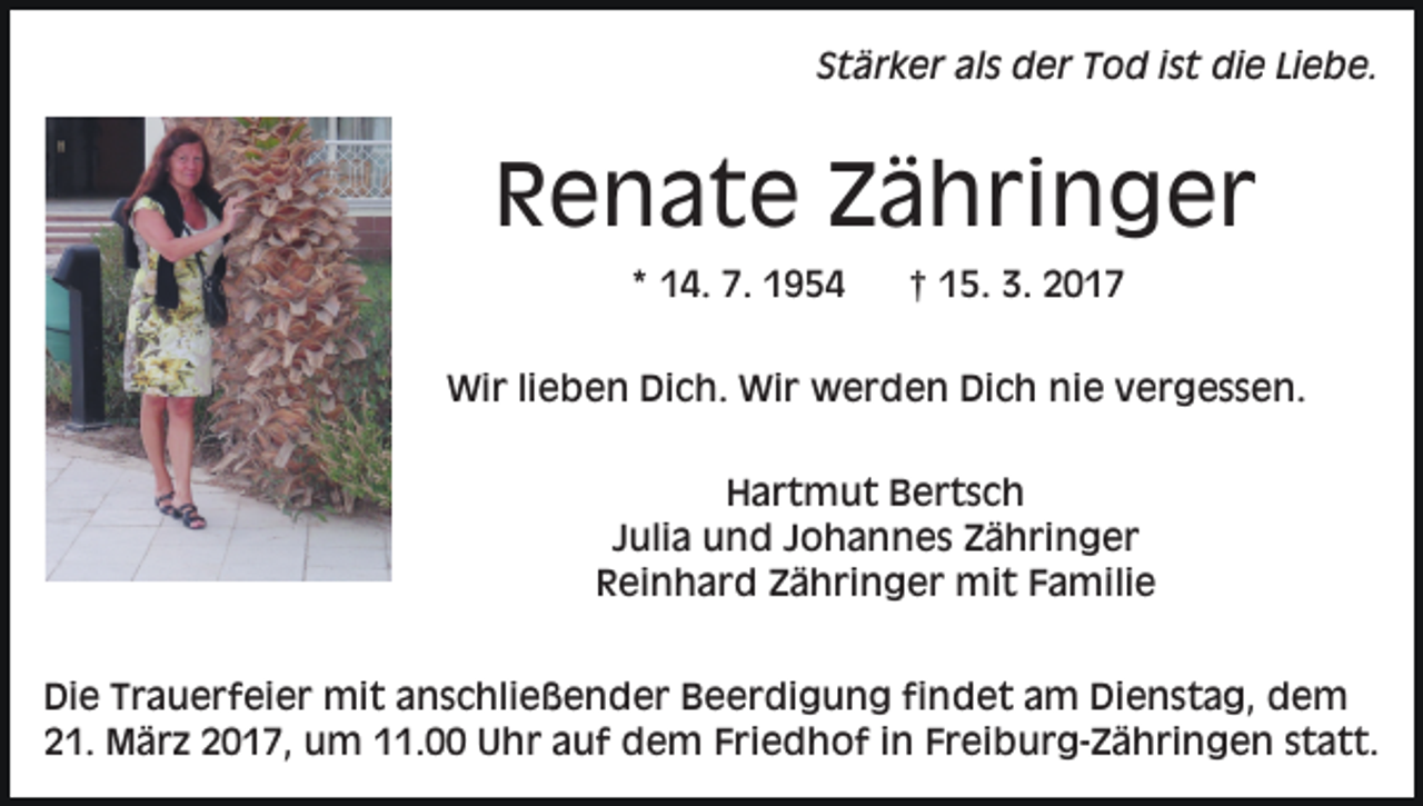 <p>Stärker als der Tod ist die Liebe.</p><p>Renate Zähringer<br />* 14. 7. 1954</p><p>† 15. 3. 2017</p><p>Wir lieben Dich. Wir werden Dich nie vergessen.<br />Hartmut Bertsch<br />Julia und Johannes Zähringer<br />Reinhard Zähringer mit Familie<br />Die Trauerfeier mit anschließender Beerdigung findet am Dienstag, dem<br />21. März 2017, um 11.00 Uhr auf dem Friedhof in Freiburg-Zähringen statt.</p>
