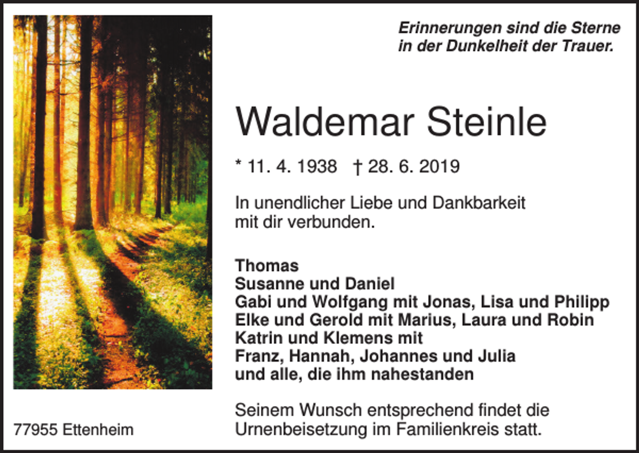 <p>Erinnerungen sind die Sterne<br />in der Dunkelheit der Trauer.</p><p>Waldemar Steinle<br />* 11. 4. 1938 † 28. 6. 2019<br />In unendlicher Liebe und Dankbarkeit<br />mit dir verbunden.<br />Thomas<br />Susanne und Daniel<br />Gabi und Wolfgang mit Jonas, Lisa und Philipp<br />Elke und Gerold mit Marius, Laura und Robin<br />Katrin und Klemens mit<br />Franz, Hannah, Johannes und Julia<br />und alle, die ihm nahestanden<br />77955 Ettenheim</p><p>Seinem Wunsch entsprechend findet die<br />Urnenbeisetzung im Familienkreis statt.</p>