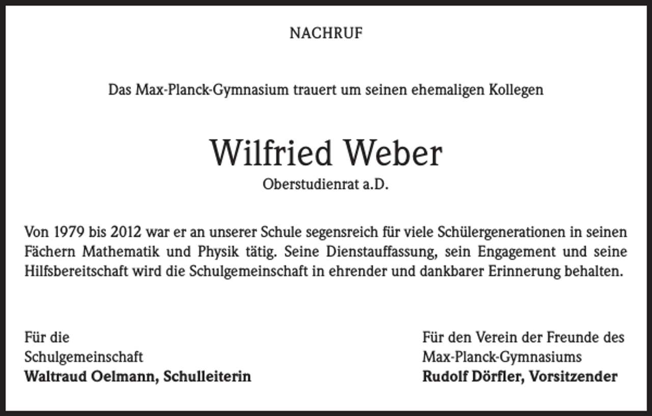 <p>NACHRUF<br />Das Max-Planck-Gymnasium trauert um seinen ehemaligen Kollegen</p><p>Wilfried Weber<br />Oberstudienrat a.D.</p><p>Von 1979 bis 2012 war er an unserer Schule segensreich für viele Schülergenerationen in seinen<br />Fächern Mathematik und Physik tätig. Seine Dienstauffassung, sein Engagement und seine<br />Hilfsbereitschaft wird die Schulgemeinschaft in ehrender und dankbarer Erinnerung behalten.</p><p>Für die<br />Schulgemeinschaft<br />Waltraud Oelmann, Schulleiterin</p><p>Für den Verein der Freunde des<br />Max-Planck-Gymnasiums<br />Rudolf Dörfler, Vorsitzender</p>