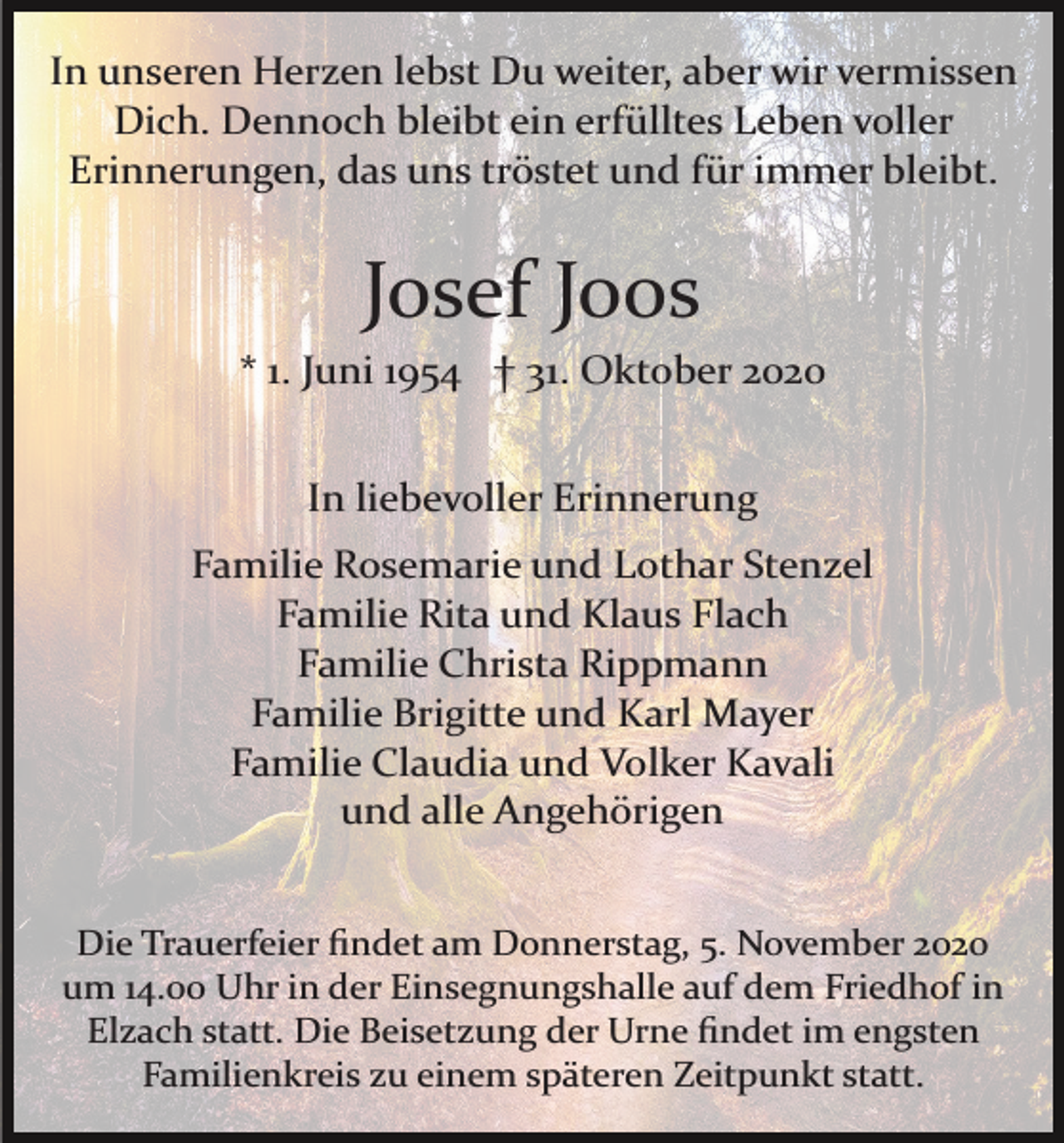 <p>In unseren Herzen lebst Du weiter, aber wir vermissen<br />Dich. Dennoch bleibt ein erfülltes Leben voller<br />Erinnerungen, das uns tröstet und für immer bleibt.</p><p>Josef Joos<br />* 1. Juni 1954 † 31. Oktober 2020<br />In liebevoller Erinnerung<br />Familie Rosemarie und Lothar Stenzel<br />Familie Rita und Klaus Flach<br />Familie Christa Rippmann<br />Familie Brigitte und Karl Mayer<br />Familie Claudia und Volker Kavali<br />und alle Angehörigen<br />Die Trauerfeier ﬁndet am Donnerstag, 5. November 2020<br />um 14.00 Uhr in der Einsegnungshalle auf dem Friedhof in<br />Elzach statt. Die Beisetzung der Urne ﬁndet im engsten<br />Familienkreis zu einem späteren Zeitpunkt statt.</p>