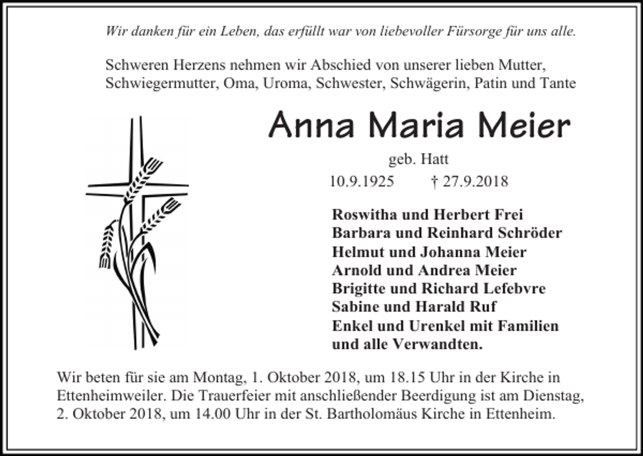 <p>Wir danken für ein Leben, das erfüllt war von liebevoller Fürsorge für uns alle.</p><p>Schweren Herzens nehmen wir Abschied von unserer lieben Mutter,<br />Schwiegermutter, Oma, Uroma, Schwester, Schwägerin, Patin und Tante</p><p>Anna Maria Meier<br />geb. Hatt<br />10.9.1925<br />† 27.9.2018<br />Roswitha und Herbert Frei<br />Barbara und Reinhard Schröder<br />Helmut und Johanna Meier<br />Arnold und Andrea Meier<br />Brigitte und Richard Lefebvre<br />Sabine und Harald Ruf<br />Enkel und Urenkel mit Familien<br />und alle Verwandten.<br />Wir beten für sie am Montag, 1. Oktober 2018, um 18.15 Uhr in der Kirche in<br />Ettenheimweiler. Die Trauerfeier mit anschließender Beerdigung ist am Dienstag,<br />2. Oktober 2018, um 14.00 Uhr in der St. Bartholomäus Kirche in Ettenheim.</p>