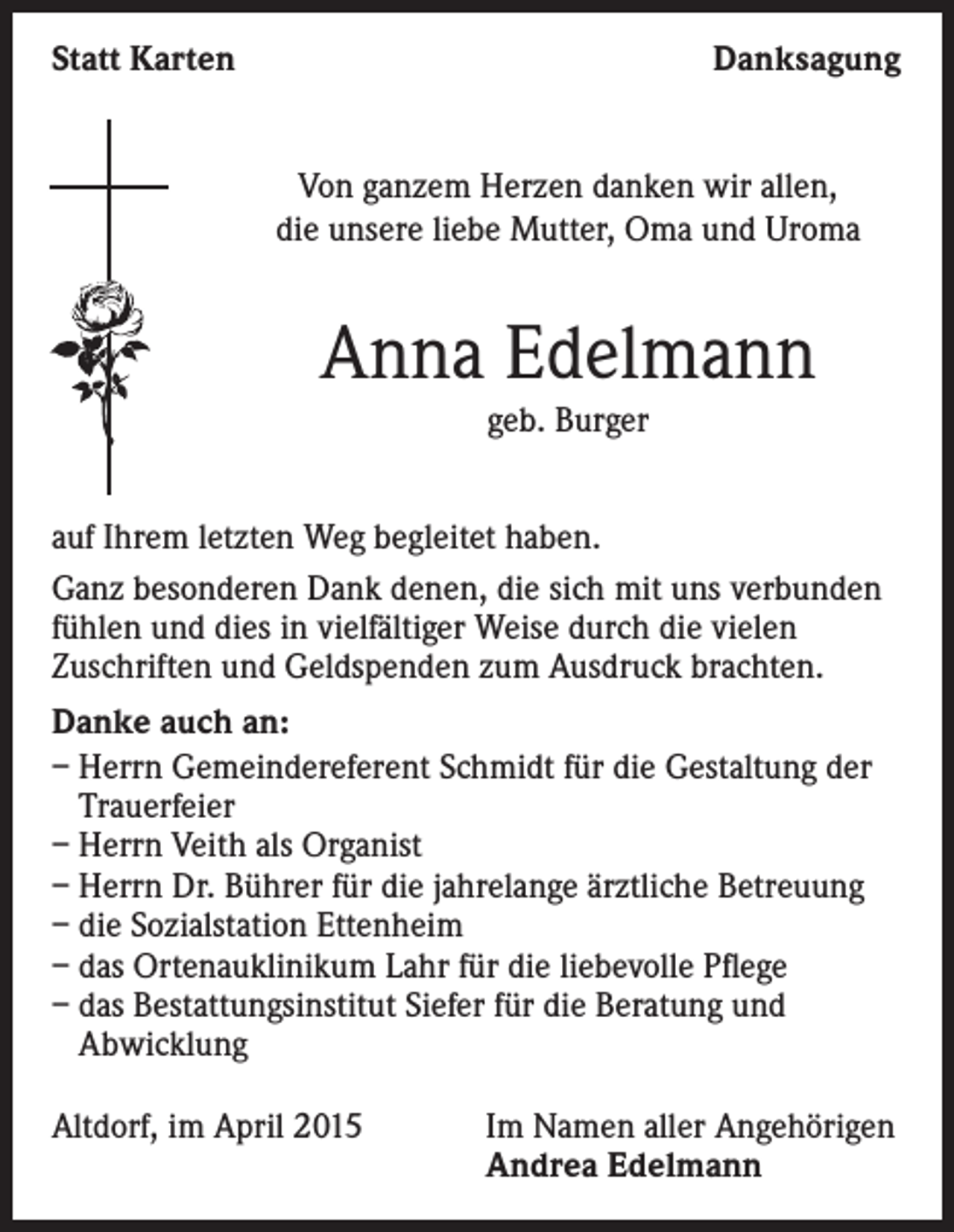 <p>Statt Karten</p><p>Danksagung<br />Von ganzem Herzen danken wir allen,<br />die unsere liebe Mutter, Oma und Uroma</p><p>Anna Edelmann<br />geb. Burger<br />auf Ihrem letzten Weg begleitet haben.<br />Ganz besonderen Dank denen, die sich mit uns verbunden<br />fühlen und dies in vielfältiger Weise durch die vielen<br />Zuschriften und Geldspenden zum Ausdruck brachten.<br />Danke auch an:<br />– Herrn Gemeindereferent Schmidt für die Gestaltung der<br />Trauerfeier<br />– Herrn Veith als Organist<br />– Herrn Dr. Bührer für die jahrelange ärztliche Betreuung<br />– die Sozialstation Ettenheim<br />– das Ortenauklinikum Lahr für die liebevolle Pflege<br />– das Bestattungsinstitut Siefer für die Beratung und<br />Abwicklung<br />Altdorf, im April 2015</p><p>Im Namen aller Angehörigen<br />Andrea Edelmann</p>