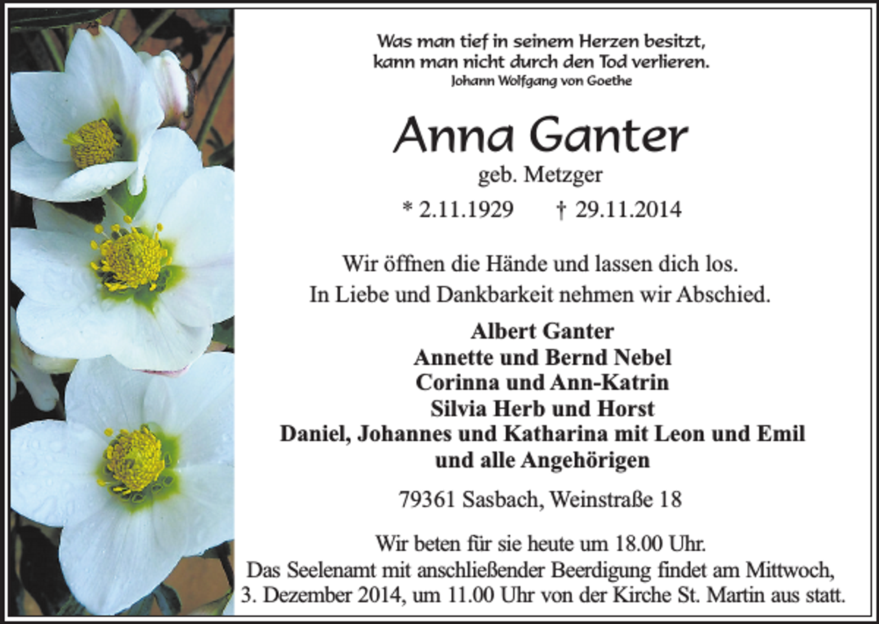 <p>Was man tief in seinem Herzen besitzt,<br />kann man nicht durch den Tod verlieren.<br />Johann Wolfgang von Goethe</p><p>Anna Ganter<br />geb. Metzger</p><p>* 2.11.1929</p><p>†</p><p>29.11.2014</p><p>Wir öffnen die Hände und lassen dich los.<br />In Liebe und Dankbarkeit nehmen wir Abschied.<br />Albert Ganter<br />Annette und Bernd Nebel<br />Corinna und Ann-Katrin<br />Silvia Herb und Horst<br />Daniel, Johannes und Katharina mit Leon und Emil<br />und alle Angehörigen<br />79361 Sasbach, Weinstraße 18<br />Wir beten für sie heute um 18.00 Uhr.<br />Das Seelenamt mit anschließender Beerdigung findet am Mittwoch,<br />3. Dezember 2014, um 11.00 Uhr von der Kirche St. Martin aus statt.</p>