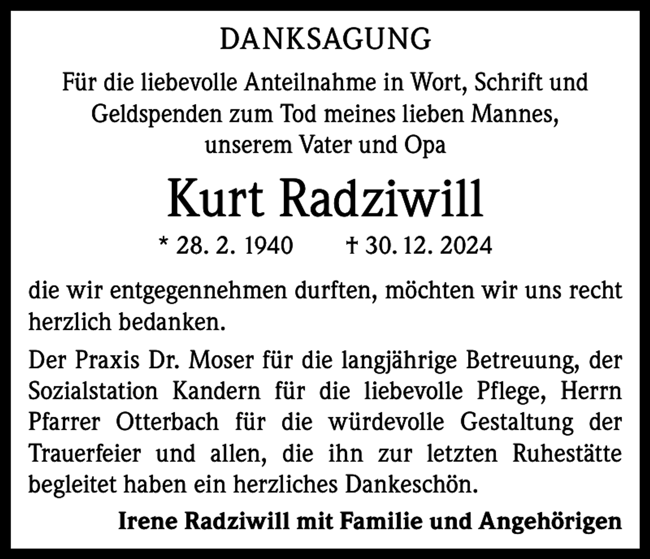 <p>DANKSAGUNG<br />Für die liebevolle Anteilnahme in Wort, Schrift und<br />Geldspenden zum Tod meines lieben Mannes,<br />unserem Vater und Opa</p><p>Kurt Radziwill</p><p>* 28. 2. 1940 † 30. 12. 2024</p><p>die wir entgegennehmen durften, möchten wir uns recht<br />herzlich bedanken.<br />Der Praxis Dr. Moser für die langjährige Betreuung, der<br />Sozialstation Kandern für die liebevolle Pflege, Herrn<br />Pfarrer Otterbach für die würdevolle Gestaltung der<br />Trauerfeier und allen, die ihn zur letzten Ruhestätte<br />begleitet haben ein herzliches Dankeschön.<br />Irene Radziwill mit Familie und Angehörigen</p>