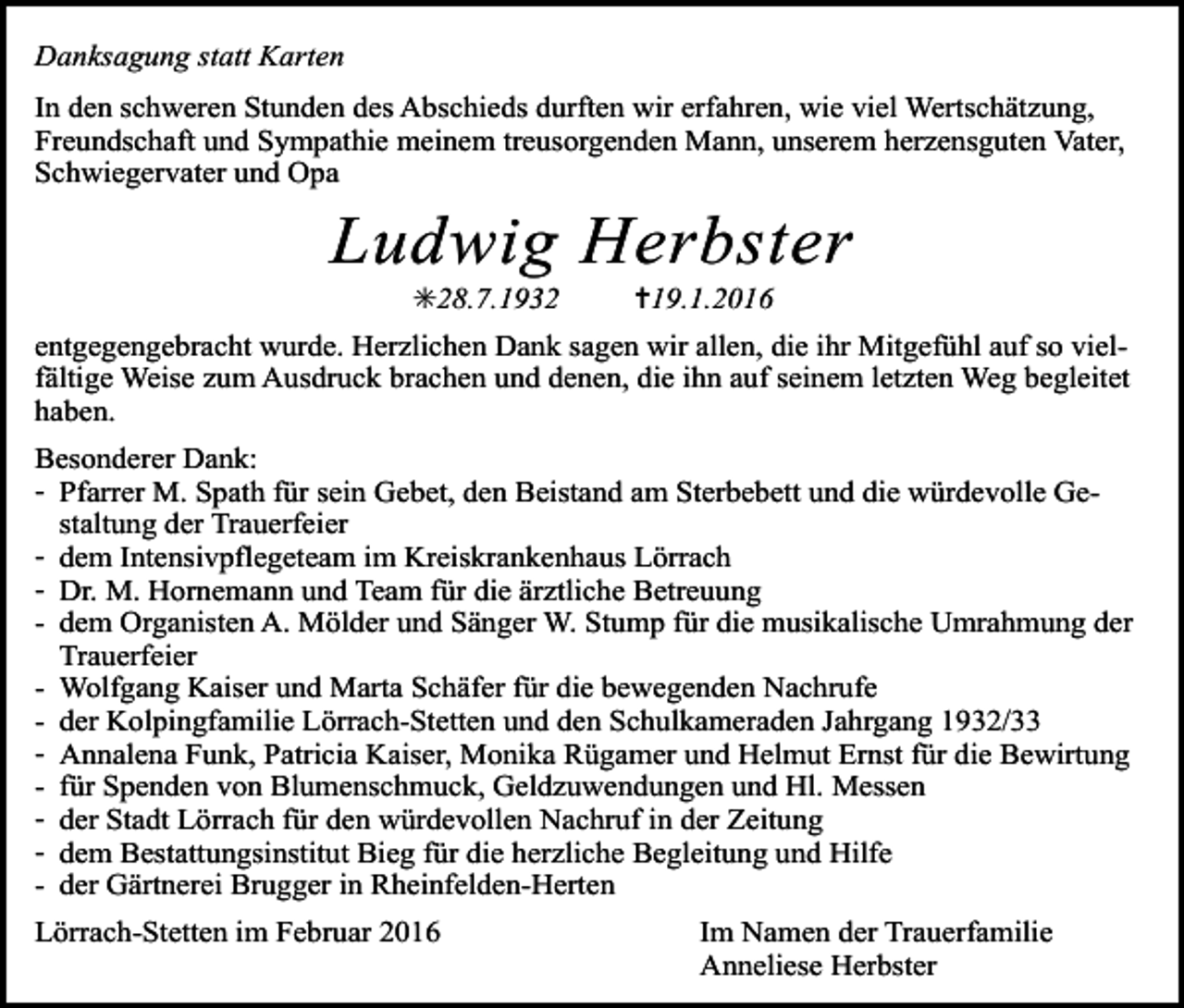<p>Danksagung statt Karten<br />In den schweren Stunden des Abschieds durften wir erfahren, wie viel Wertschätzung,<br />Freundschaft und Sympathie meinem treusorgenden Mann, unserem herzensguten Vater,<br />Schwiegervater und Opa</p><p>Ludwig Herbster<br />✳28.7.1932</p><p>✝19.1.2016</p><p>entgegengebracht wurde. Herzlichen Dank sagen wir allen, die ihr Mitgefühl auf so vielfältige Weise zum Ausdruck brachen und denen, die ihn auf seinem letzten Weg begleitet<br />haben.<br />Besonderer Dank:<br />- Pfarrer M. Spath für sein Gebet, den Beistand am Sterbebett und die würdevolle Gestaltung der Trauerfeier<br />- dem Intensivpflegeteam im Kreiskrankenhaus Lörrach<br />- Dr. M. Hornemann und Team für die ärztliche Betreuung<br />- dem Organisten A. Mölder und Sänger W. Stump für die musikalische Umrahmung der<br />Trauerfeier<br />- Wolfgang Kaiser und Marta Schäfer für die bewegenden Nachrufe<br />- der Kolpingfamilie Lörrach-Stetten und den Schulkameraden Jahrgang 1932/33<br />- Annalena Funk, Patricia Kaiser, Monika Rügamer und Helmut Ernst für die Bewirtung<br />- für Spenden von Blumenschmuck, Geldzuwendungen und Hl. Messen<br />- der Stadt Lörrach für den würdevollen Nachruf in der Zeitung<br />- dem Bestattungsinstitut Bieg für die herzliche Begleitung und Hilfe<br />- der Gärtnerei Brugger in Rheinfelden-Herten<br />Lörrach-Stetten im Februar 2016</p><p>Im Namen der Trauerfamilie<br />Anneliese Herbster</p>