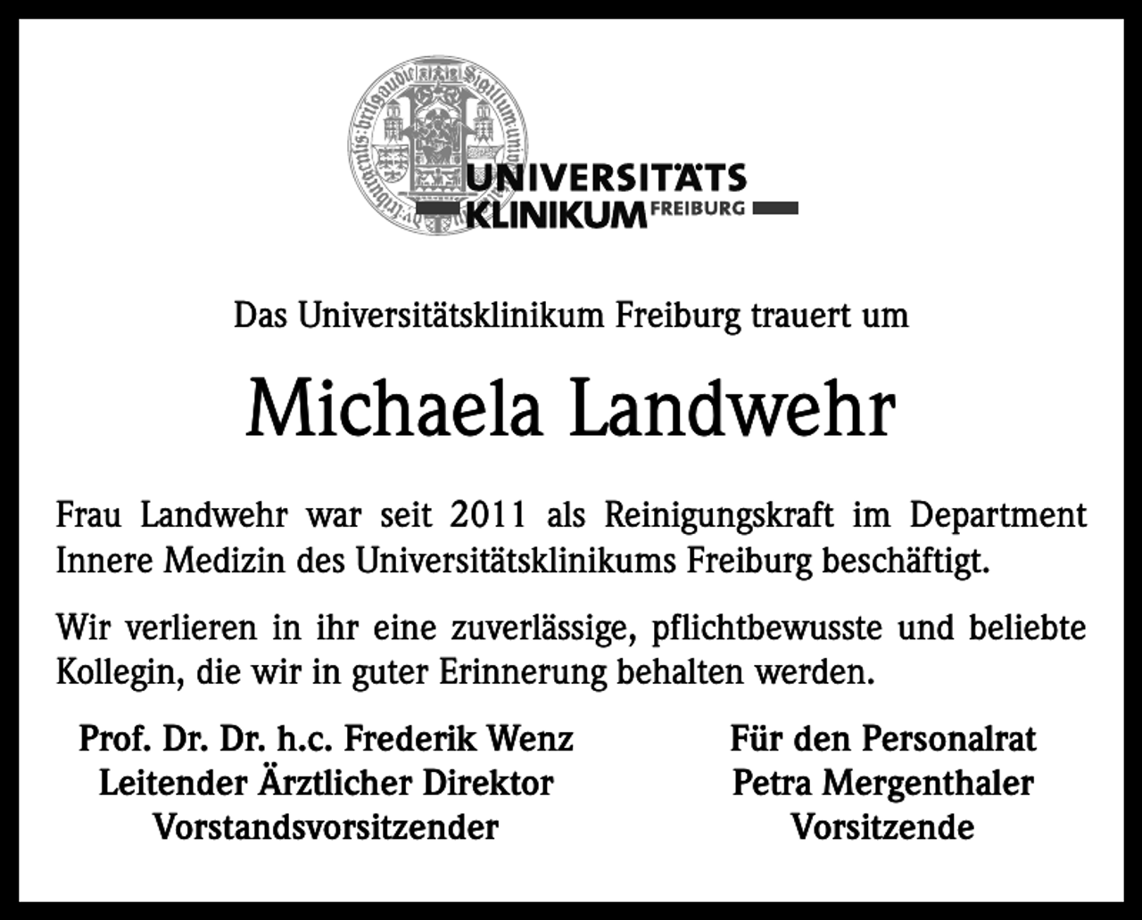 <p>Das Universitätsklinikum Freiburg trauert um</p><p>Michaela Landwehr<br />Frau Landwehr war seit 2011 als Reinigungskraft im Department<br />Innere Medizin des Universitätsklinikums Freiburg beschäftigt.<br />Wir verlieren in ihr eine zuverlässige, pflichtbewusste und beliebte<br />Kollegin, die wir in guter Erinnerung behalten werden.<br />Prof. Dr. Dr. h.c. Frederik Wenz<br />Leitender Ärztlicher Direktor<br />Vorstandsvorsitzender</p><p>Für den Personalrat<br />Petra Mergenthaler<br />Vorsitzende</p>