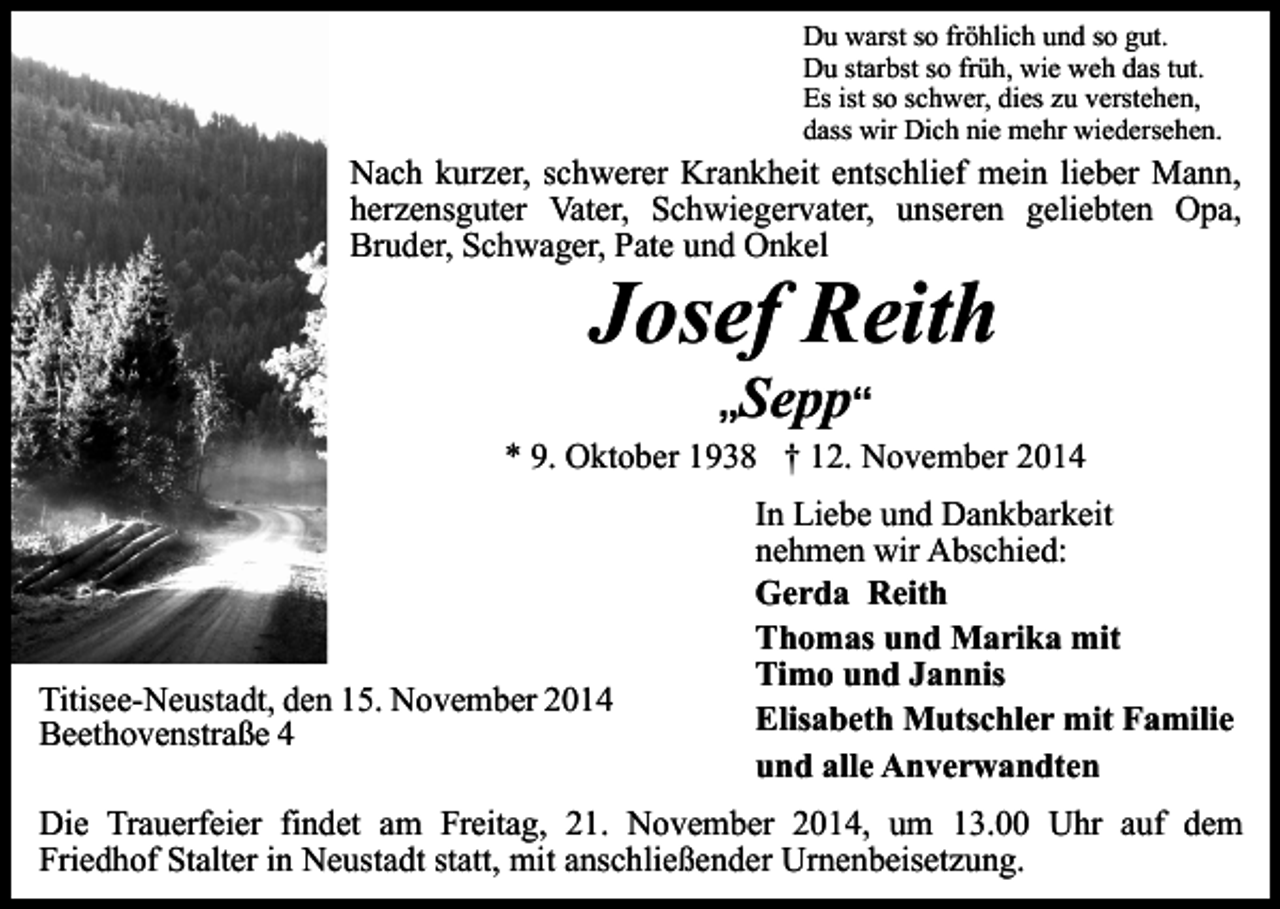 <p>Du warst so fröhlich und so gut.<br />Du starbst so früh, wie weh das tut.<br />Es ist so schwer, dies zu verstehen,<br />dass wir Dich nie mehr wiedersehen.</p><p>Nach kurzer, schwerer Krankheit entschlief mein lieber Mann,<br />herzensguter Vater, Schwiegervater, unseren geliebten Opa,<br />Bruder, Schwager, Pate und Onkel</p><p>Josef Reith<br />„Sepp“</p><p>* 9. Oktober 1938 † 12. November 2014</p><p>Titisee-Neustadt, den 15. November 2014<br />Beethovenstraße 4</p><p>In Liebe und Dankbarkeit<br />nehmen wir Abschied:<br />Gerda Reith<br />Thomas und Marika mit<br />Timo und Jannis<br />Elisabeth Mutschler mit Familie<br />und alle Anverwandten</p><p>Die Trauerfeier findet am Freitag, 21. November 2014, um 13.00 Uhr auf dem<br />Friedhof Stalter in Neustadt statt, mit anschließender Urnenbeisetzung.</p>