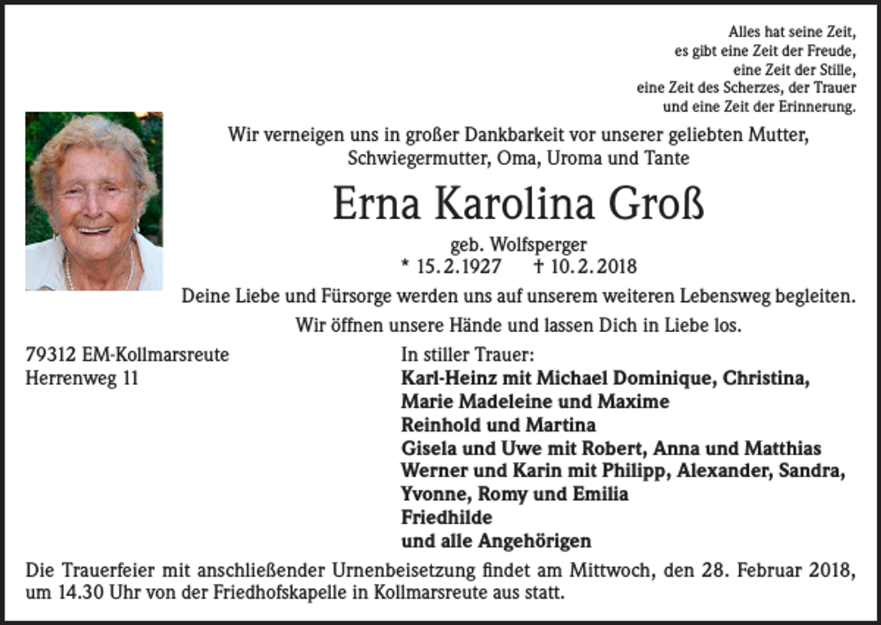 <p>Alles hat seine Zeit,<br />es gibt eine Zeit der Freude,<br />eine Zeit der Stille,<br />eine Zeit des Scherzes, der Trauer<br />und eine Zeit der Erinnerung.</p><p>Wir verneigen uns in großer Dankbarkeit vor unserer geliebten Mutter,<br />Schwiegermutter, Oma, Uroma und Tante</p><p>Erna Karolina Groß<br />geb. Wolfsperger<br />* 15. 2.1927 † 10. 2. 2018<br />Deine Liebe und Fürsorge werden uns auf unserem weiteren Lebensweg begleiten.<br />Wir öffnen unsere Hände und lassen Dich in Liebe los.<br />79312 EM-Kollmarsreute<br />In stiller Trauer:<br />Herrenweg 11<br />Karl-Heinz mit Michael Dominique, Christina,</p><p>Marie Madeleine und Maxime</p><p>Reinhold und Martina</p><p>Gisela und Uwe mit Robert, Anna und Matthias</p><p>Werner und Karin mit Philipp, Alexander, Sandra,</p><p>Yvonne, Romy und Emilia</p><p>Friedhilde</p><p>und alle Angehörigen<br />Die Trauerfeier mit anschließender Urnenbeisetzung findet am Mittwoch, den 28. Februar 2018,<br />um 14.30 Uhr von der Friedhofskapelle in Kollmarsreute aus statt.</p>