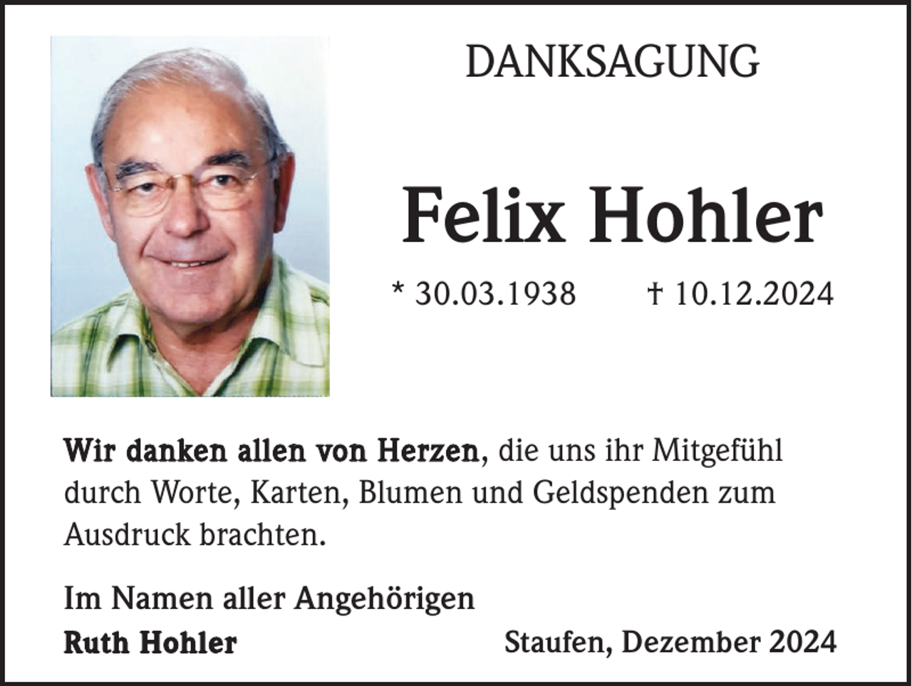 <p>DANKSAGUNG</p><p>Felix Hohler<br />* 30.03.1938</p><p>† 10.12.2024</p><p>Wir danken allen von Herzen , die uns ihr Mitgefühl<br />durch Worte, Karten, Blumen und Geldspenden zum<br />Ausdruck brachten.</p><p>Im Namen aller Angehörigen<br />Ruth Hohler</p><p>Staufen, Dezember 2024</p>