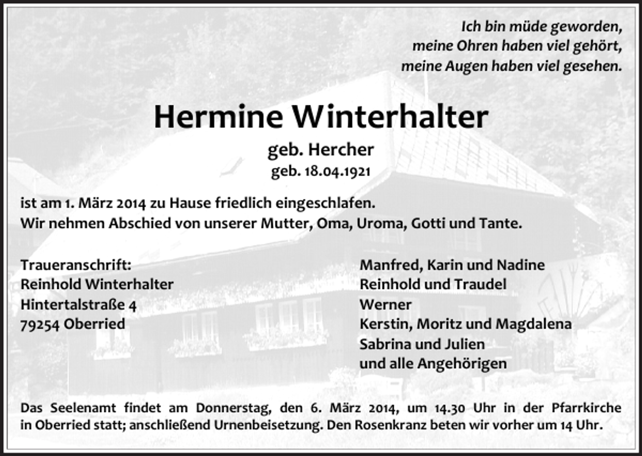 <p>Ich bin müde geworden,<br />meine Ohren haben viel gehört,<br />meine Augen haben viel gesehen.</p><p>Hermine Winterhalter<br />geb. Hercher<br />geb. 18.04.1921<br />ist am 1. März 2014 zu Hause friedlich eingeschlafen.<br />Wir nehmen Abschied von unserer Mutter, Oma, Uroma, Gotti und Tante.<br />Traueranschrift:<br />Reinhold Winterhalter<br />Hintertalstraße 4<br />79254 Oberried</p><p>Manfred, Karin und Nadine<br />Reinhold und Traudel<br />Werner<br />Kerstin, Moritz und Magdalena<br />Sabrina und Julien<br />und alle Angehörigen</p><p>Das Seelenamt findet am Donnerstag, den 6. März 2014, um 14.30 Uhr in der Pfarrkirche<br />in Oberried statt; anschließend Urnenbeisetzung. Den Rosenkranz beten wir vorher um 14 Uhr.</p>