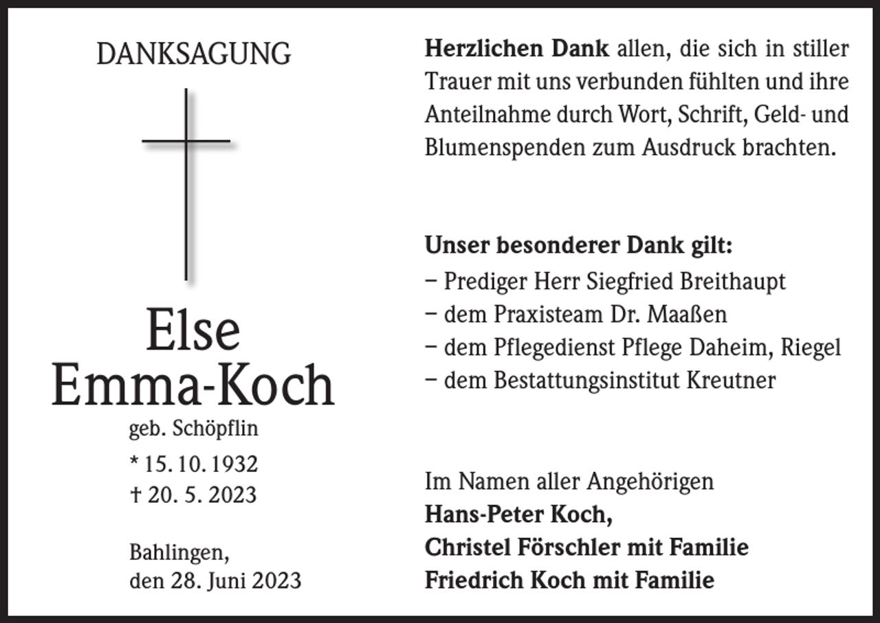 <p>DANKSAGUNG</p><p>Else<br />Emma-Koch</p><p>Herzlichen Dank allen, die sich in stiller<br />Trauer mit uns verbunden fühlten und ihre<br />Anteilnahme durch Wort, Schrift, Geld- und<br />Blumenspenden zum Ausdruck brachten.</p><p>Unser besonderer Dank gilt:<br />– Prediger Herr Siegfried Breithaupt<br />– dem Praxisteam Dr. Maaßen<br />– dem Pflegedienst Pflege Daheim, Riegel<br />– dem Bestattungsinstitut Kreutner</p><p>geb. Schöpflin</p><p>* 15. 10. 1932<br />† 20. 5. 2023<br />Bahlingen,<br />den 28. Juni 2023</p><p>Im Namen aller Angehörigen<br />Hans-Peter Koch,<br />Christel Förschler mit Familie<br />Friedrich Koch mit Familie</p>
