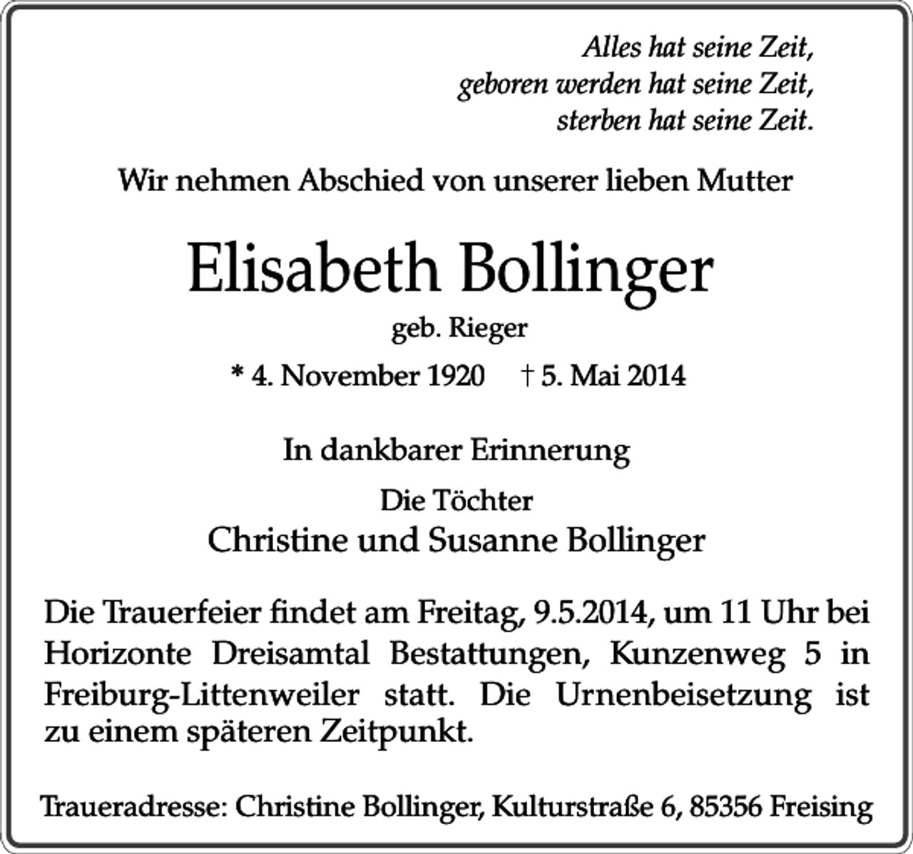 <p>Alles hat seine Zeit,<br />geboren werden hat seine Zeit,<br />sterben hat seine Zeit.</p><p>Wir nehmen Abschied von unserer lieben Mutter</p><p>Elisabeth Bollinger<br />geb. Rieger</p><p>* 4. November 1920</p><p>5. Mai 2014</p><p>In dankbarer Erinnerung<br />Die Töchter</p><p>Christine und Susanne Bollinger<br />Die Trauerfeier findet am Freitag, 9.5.2014, um 11 Uhr bei<br />Horizonte Dreisamtal Bestattungen, Kunzenweg 5 in<br />Freiburg-Littenweiler statt. Die Urnenbeisetzung ist<br />zu einem späteren Zeitpunkt.<br />Traueradresse: Christine Bollinger, Kulturstraße 6, 85356 Freising</p>