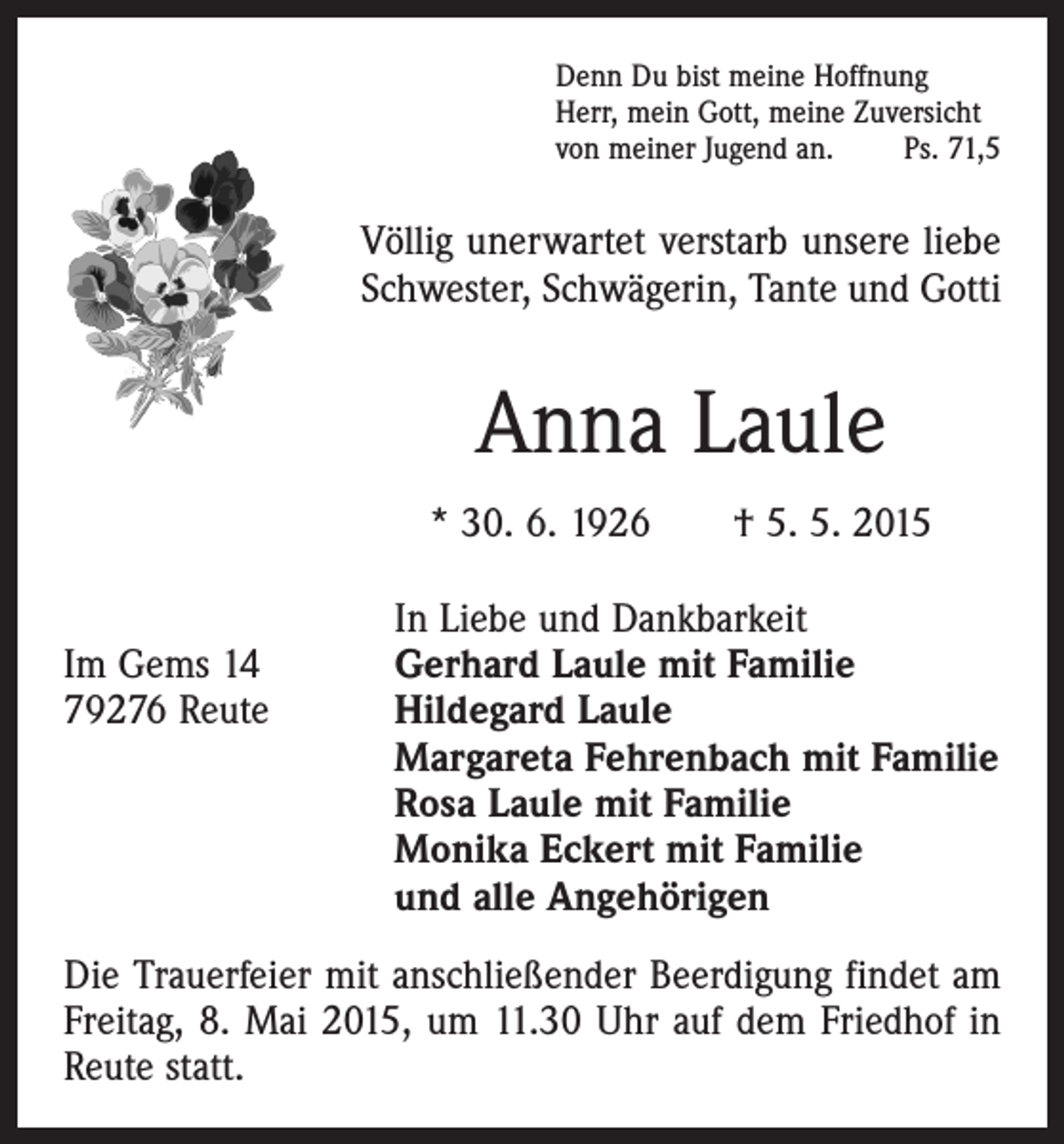 <p>Denn Du bist meine Hoffnung<br />Herr, mein Gott, meine Zuversicht<br />von meiner Jugend an.<br />Ps. 71,5</p><p>Völlig unerwartet verstarb unsere liebe<br />Schwester, Schwägerin, Tante und Gotti</p><p>Anna Laule<br />* 30. 6. 1926 † 5. 5. 2015</p><p>In Liebe und Dankbarkeit<br />Im Gems 14<br />Gerhard Laule mit Familie<br />79276 Reute Hildegard Laule<br />Margareta Fehrenbach mit Familie<br />Rosa Laule mit Familie<br />Monika Eckert mit Familie<br />und alle Angehörigen<br />Die Trauerfeier mit anschließender Beerdigung findet am<br />Freitag, 8. Mai 2015, um 11.30 Uhr auf dem Friedhof in<br />Reute statt.</p>
