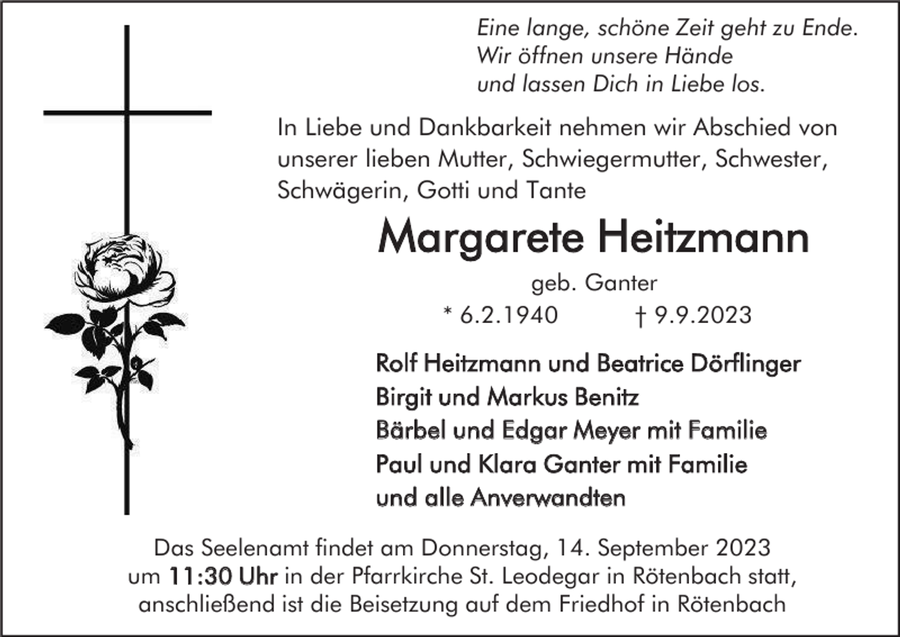 <p>Eine lange, schöne Zeit geht zu Ende.<br />Wir öffnen unsere Hände<br />und lassen Dich in Liebe los.</p><p>In Liebe und Dankbarkeit nehmen wir Abschied von<br />unserer lieben Mutter, Schwiegermutter, Schwester,<br />Schwägerin, Gotti und Tante</p><p>Margarete Heitzmann<br />geb. Ganter<br />* 6.2.1940<br />† 9.9.2023</p><p>Rolf Heitzmann und Beatrice Dörflinger<br />Birgit und Markus Benitz<br />Bärbel und Edgar Meyer mit Familie<br />Paul und Klara Ganter mit Familie<br />und alle Anverwandten<br />Das Seelenamt findet am Donnerstag, 14. September 2023<br />um 11:30 Uhr in der Pfarrkirche St. Leodegar in Rötenbach statt,<br />anschließend ist die Beisetzung auf dem Friedhof in Rötenbach</p>