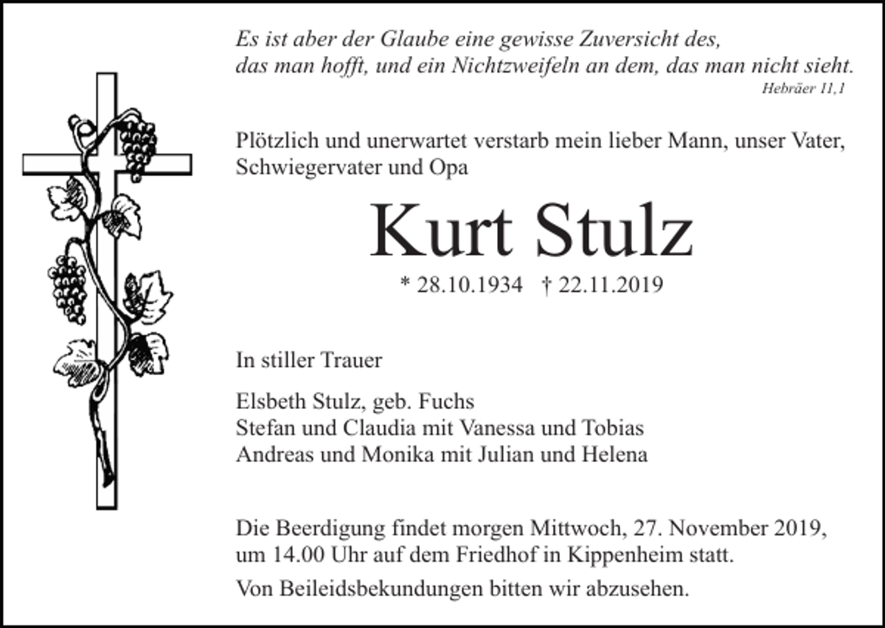 <p>Es ist aber der Glaube eine gewisse Zuversicht des,<br />das man hofft, und ein Nichtzweifeln an dem, das man nicht sieht.<br />Hebräer 11,1</p><p>Plötzlich und unerwartet verstarb mein lieber Mann, unser Vater,<br />Schwiegervater und Opa</p><p>Kurt Stulz<br />* 28.10.1934 † 22.11.2019<br />In stiller Trauer<br />Elsbeth Stulz, geb. Fuchs<br />Stefan und Claudia mit Vanessa und Tobias<br />Andreas und Monika mit Julian und Helena<br />Die Beerdigung findet morgen Mittwoch, 27. November 2019,<br />um 14.00 Uhr auf dem Friedhof in Kippenheim statt.<br />Von Beileidsbekundungen bitten wir abzusehen.</p>