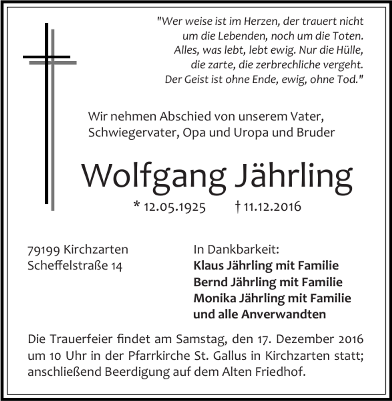 <p>"Wer weise ist im Herzen, der trauert nicht<br />um die Lebenden, noch um die Toten.<br />Alles, was lebt, lebt ewig. Nur die Hülle,<br />die zarte, die zerbrechliche vergeht.<br />Der Geist ist ohne Ende, ewig, ohne Tod."</p><p>Wir nehmen Abschied von unserem Vater,<br />Schwiegervater, Opa und Uropa und Bruder</p><p>Wolfgang Jährling<br />* 12.05.1925<br />79199 Kirchzarten<br />Scheﬀelstraße 14</p><p>† 11.12.2016</p><p>In Dankbarkeit:<br />Klaus Jährling mit Familie<br />Bernd Jährling mit Familie<br />Monika Jährling mit Familie<br />und alle Anverwandten</p><p>Die Trauerfeier ﬁndet am Samstag, den 17. Dezember 2016<br />um 10 Uhr in der Pfarrkirche St. Gallus in Kirchzarten statt;<br />anschließend Beerdigung auf dem Alten Friedhof.</p>
